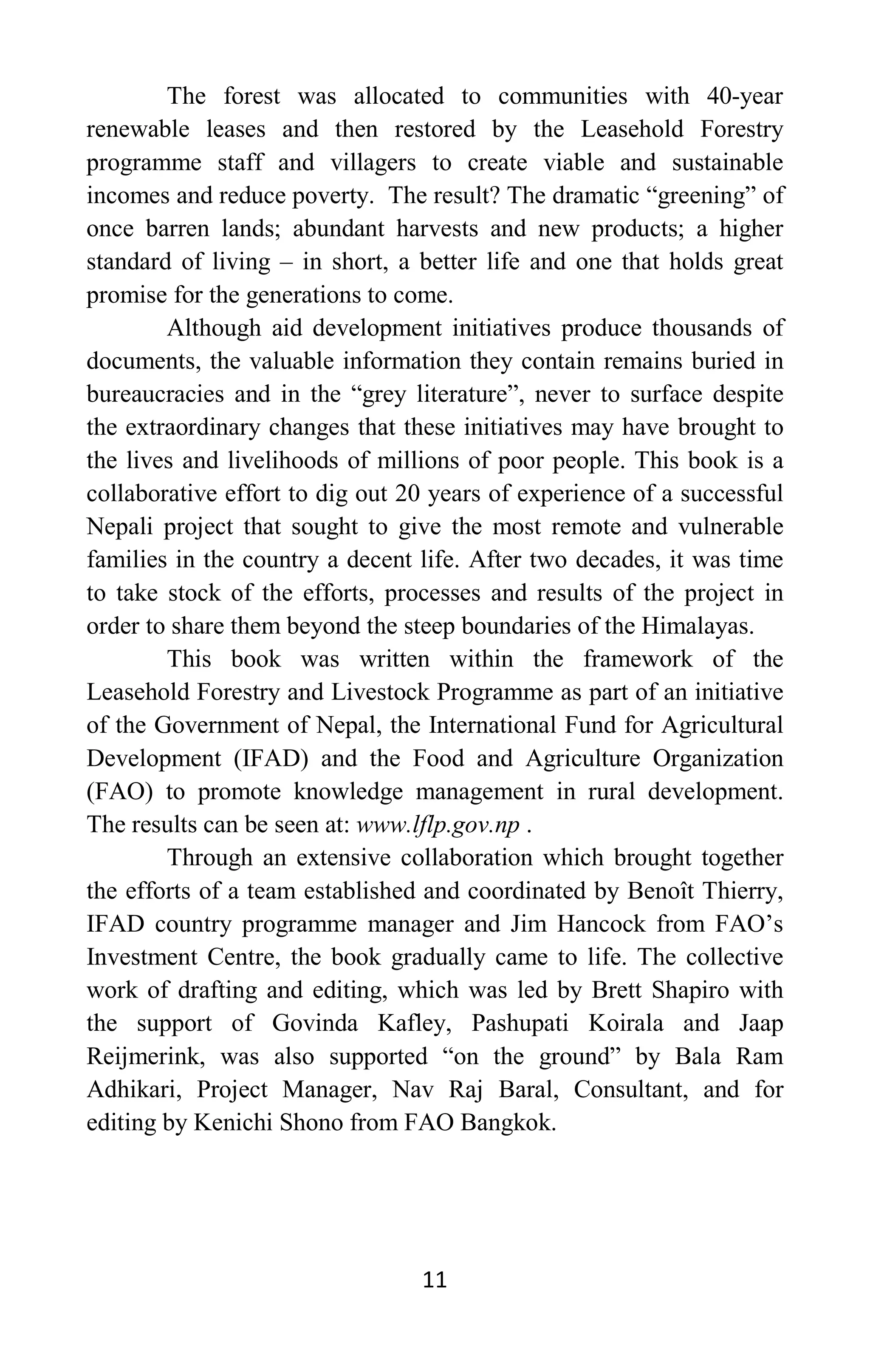 11
The forest was allocated to communities with 40-year
renewable leases and then restored by the Leasehold Forestry
programme staff and villagers to create viable and sustainable
incomes and reduce poverty. The result? The dramatic “greening” of
once barren lands; abundant harvests and new products; a higher
standard of living – in short, a better life and one that holds great
promise for the generations to come.
Although aid development initiatives produce thousands of
documents, the valuable information they contain remains buried in
bureaucracies and in the “grey literature”, never to surface despite
the extraordinary changes that these initiatives may have brought to
the lives and livelihoods of millions of poor people. This book is a
collaborative effort to dig out 20 years of experience of a successful
Nepali project that sought to give the most remote and vulnerable
families in the country a decent life. After two decades, it was time
to take stock of the efforts, processes and results of the project in
order to share them beyond the steep boundaries of the Himalayas.
This book was written within the framework of the
Leasehold Forestry and Livestock Programme as part of an initiative
of the Government of Nepal, the International Fund for Agricultural
Development (IFAD) and the Food and Agriculture Organization
(FAO) to promote knowledge management in rural development.
The results can be seen at: www.lflp.gov.np .
Through an extensive collaboration which brought together
the efforts of a team established and coordinated by Benoît Thierry,
IFAD country programme manager and Jim Hancock from FAO’s
Investment Centre, the book gradually came to life. The collective
work of drafting and editing, which was led by Brett Shapiro with
the support of Govinda Kafley, Pashupati Koirala and Jaap
Reijmerink, was also supported “on the ground” by Bala Ram
Adhikari, Project Manager, Nav Raj Baral, Consultant, and for
editing by Kenichi Shono from FAO Bangkok.
 