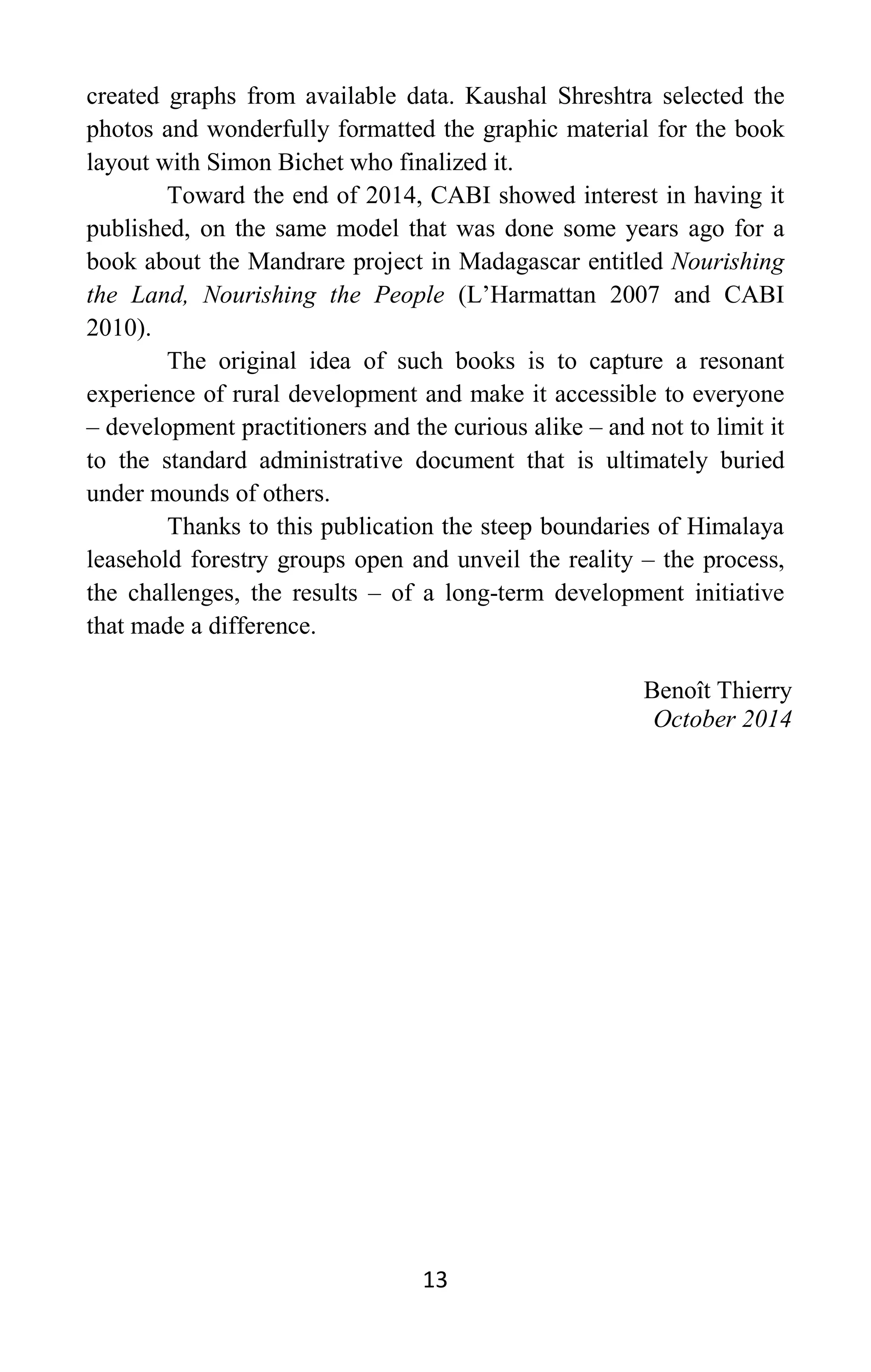 13
created graphs from available data. Kaushal Shreshtra selected the
photos and wonderfully formatted the graphic material for the book
layout with Simon Bichet who finalized it.
Toward the end of 2014, CABI showed interest in having it
published, on the same model that was done some years ago for a
book about the Mandrare project in Madagascar entitled Nourishing
the Land, Nourishing the People (L’Harmattan 2007 and CABI
2010).
The original idea of such books is to capture a resonant
experience of rural development and make it accessible to everyone
– development practitioners and the curious alike – and not to limit it
to the standard administrative document that is ultimately buried
under mounds of others.
Thanks to this publication the steep boundaries of Himalaya
leasehold forestry groups open and unveil the reality – the process,
the challenges, the results – of a long-term development initiative
that made a difference.
Benoît Thierry
October 2014
 