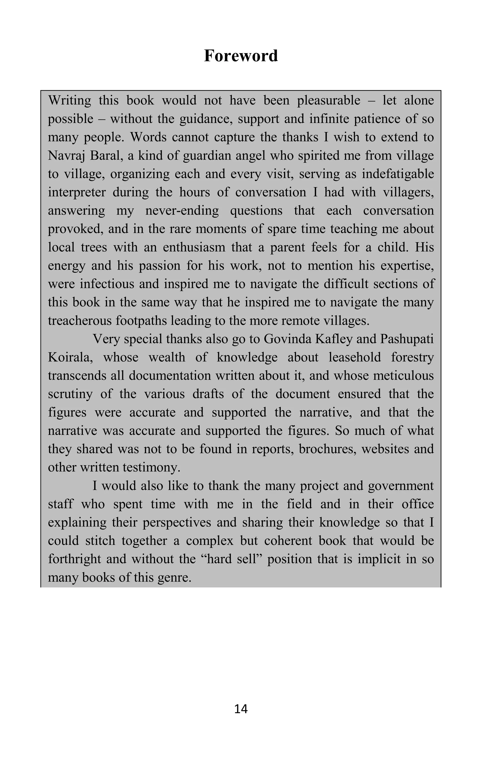 14
Foreword
Writing this book would not have been pleasurable – let alone
possible – without the guidance, support and infinite patience of so
many people. Words cannot capture the thanks I wish to extend to
Navraj Baral, a kind of guardian angel who spirited me from village
to village, organizing each and every visit, serving as indefatigable
interpreter during the hours of conversation I had with villagers,
answering my never-ending questions that each conversation
provoked, and in the rare moments of spare time teaching me about
local trees with an enthusiasm that a parent feels for a child. His
energy and his passion for his work, not to mention his expertise,
were infectious and inspired me to navigate the difficult sections of
this book in the same way that he inspired me to navigate the many
treacherous footpaths leading to the more remote villages.
Very special thanks also go to Govinda Kafley and Pashupati
Koirala, whose wealth of knowledge about leasehold forestry
transcends all documentation written about it, and whose meticulous
scrutiny of the various drafts of the document ensured that the
figures were accurate and supported the narrative, and that the
narrative was accurate and supported the figures. So much of what
they shared was not to be found in reports, brochures, websites and
other written testimony.
I would also like to thank the many project and government
staff who spent time with me in the field and in their office
explaining their perspectives and sharing their knowledge so that I
could stitch together a complex but coherent book that would be
forthright and without the “hard sell” position that is implicit in so
many books of this genre.
 