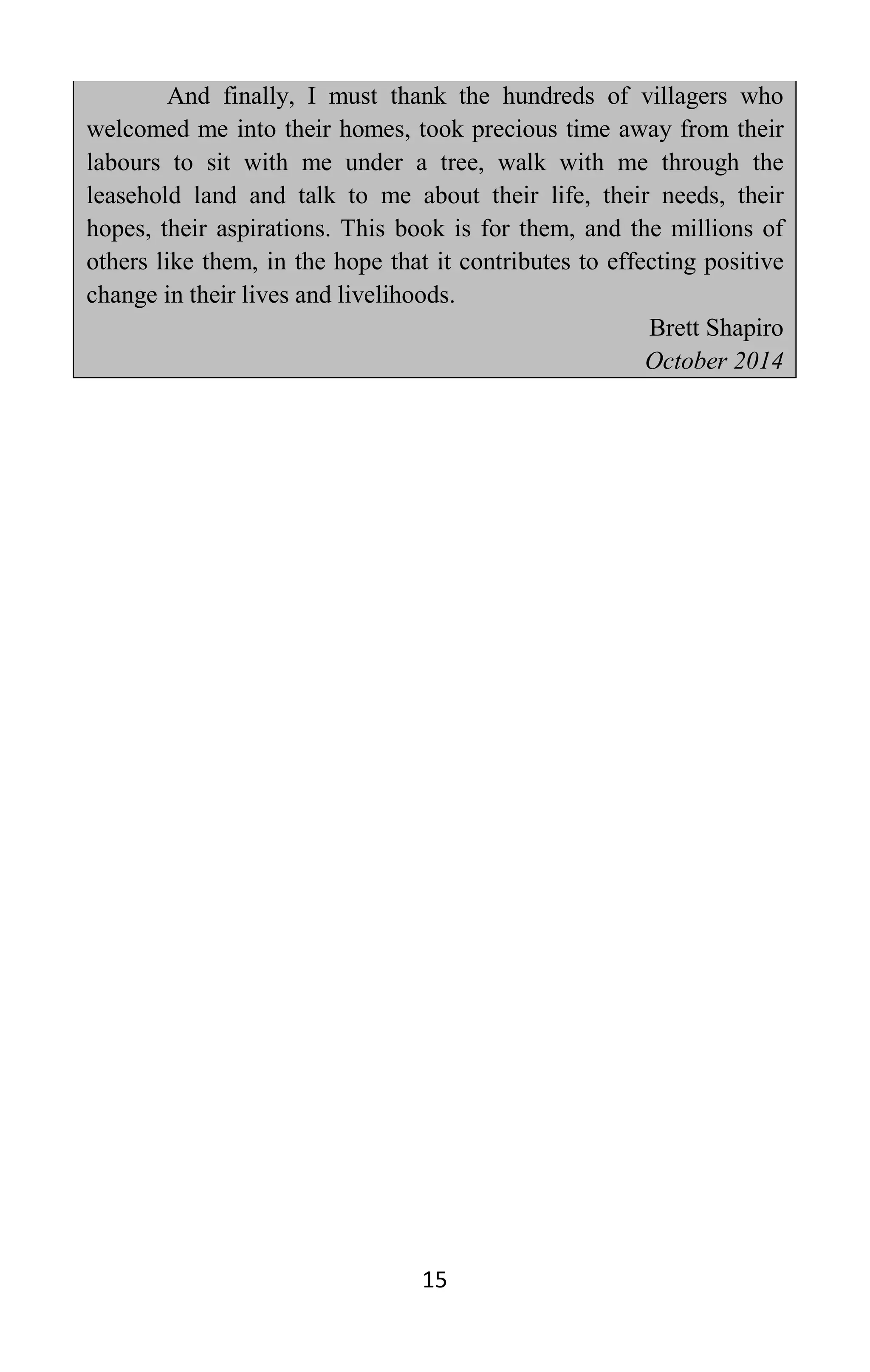 15
And finally, I must thank the hundreds of villagers who
welcomed me into their homes, took precious time away from their
labours to sit with me under a tree, walk with me through the
leasehold land and talk to me about their life, their needs, their
hopes, their aspirations. This book is for them, and the millions of
others like them, in the hope that it contributes to effecting positive
change in their lives and livelihoods.
Brett Shapiro
October 2014
 
