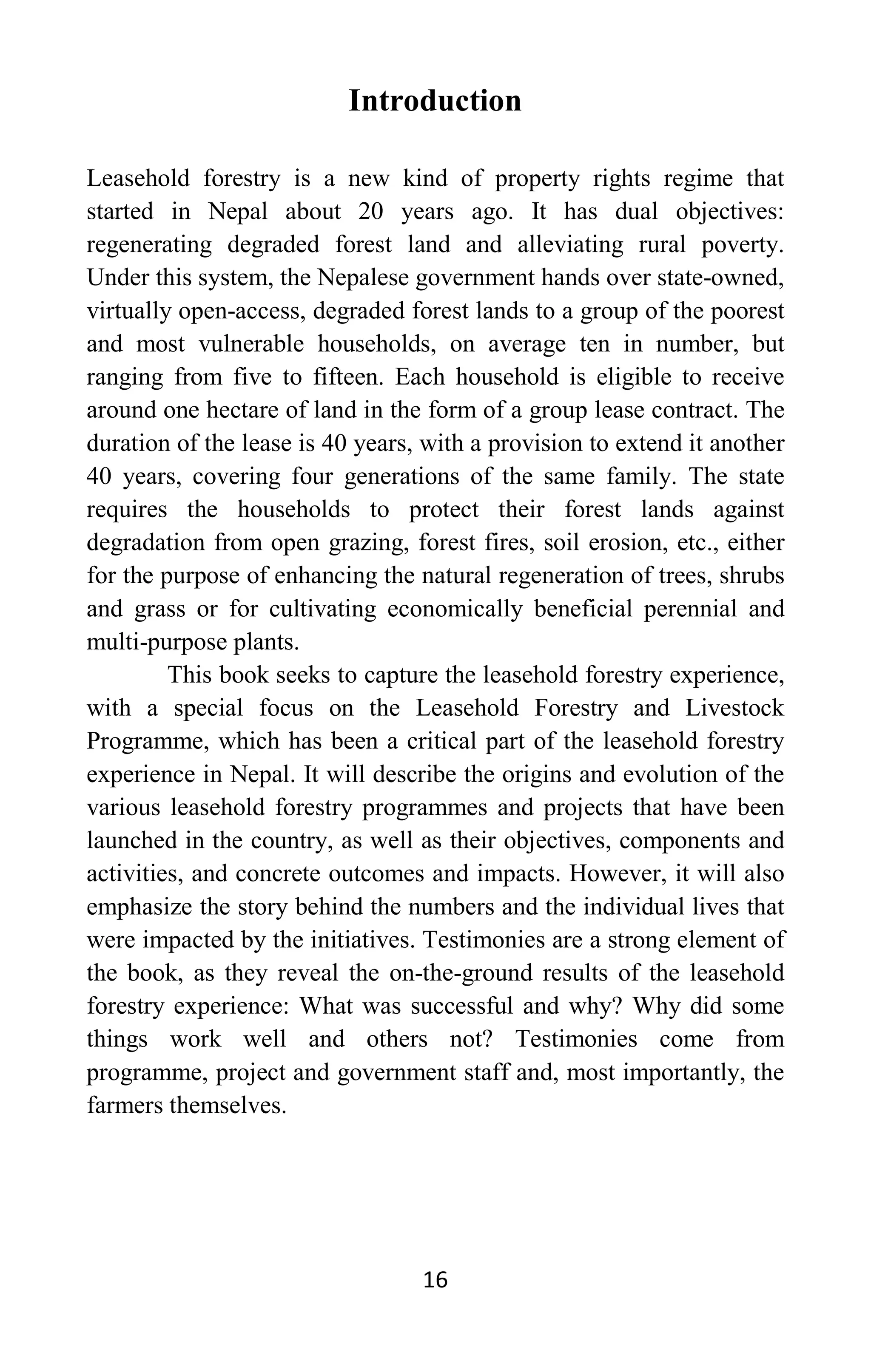 16
Introduction
Leasehold forestry is a new kind of property rights regime that
started in Nepal about 20 years ago. It has dual objectives:
regenerating degraded forest land and alleviating rural poverty.
Under this system, the Nepalese government hands over state-owned,
virtually open-access, degraded forest lands to a group of the poorest
and most vulnerable households, on average ten in number, but
ranging from five to fifteen. Each household is eligible to receive
around one hectare of land in the form of a group lease contract. The
duration of the lease is 40 years, with a provision to extend it another
40 years, covering four generations of the same family. The state
requires the households to protect their forest lands against
degradation from open grazing, forest fires, soil erosion, etc., either
for the purpose of enhancing the natural regeneration of trees, shrubs
and grass or for cultivating economically beneficial perennial and
multi-purpose plants.
This book seeks to capture the leasehold forestry experience,
with a special focus on the Leasehold Forestry and Livestock
Programme, which has been a critical part of the leasehold forestry
experience in Nepal. It will describe the origins and evolution of the
various leasehold forestry programmes and projects that have been
launched in the country, as well as their objectives, components and
activities, and concrete outcomes and impacts. However, it will also
emphasize the story behind the numbers and the individual lives that
were impacted by the initiatives. Testimonies are a strong element of
the book, as they reveal the on-the-ground results of the leasehold
forestry experience: What was successful and why? Why did some
things work well and others not? Testimonies come from
programme, project and government staff and, most importantly, the
farmers themselves.
 