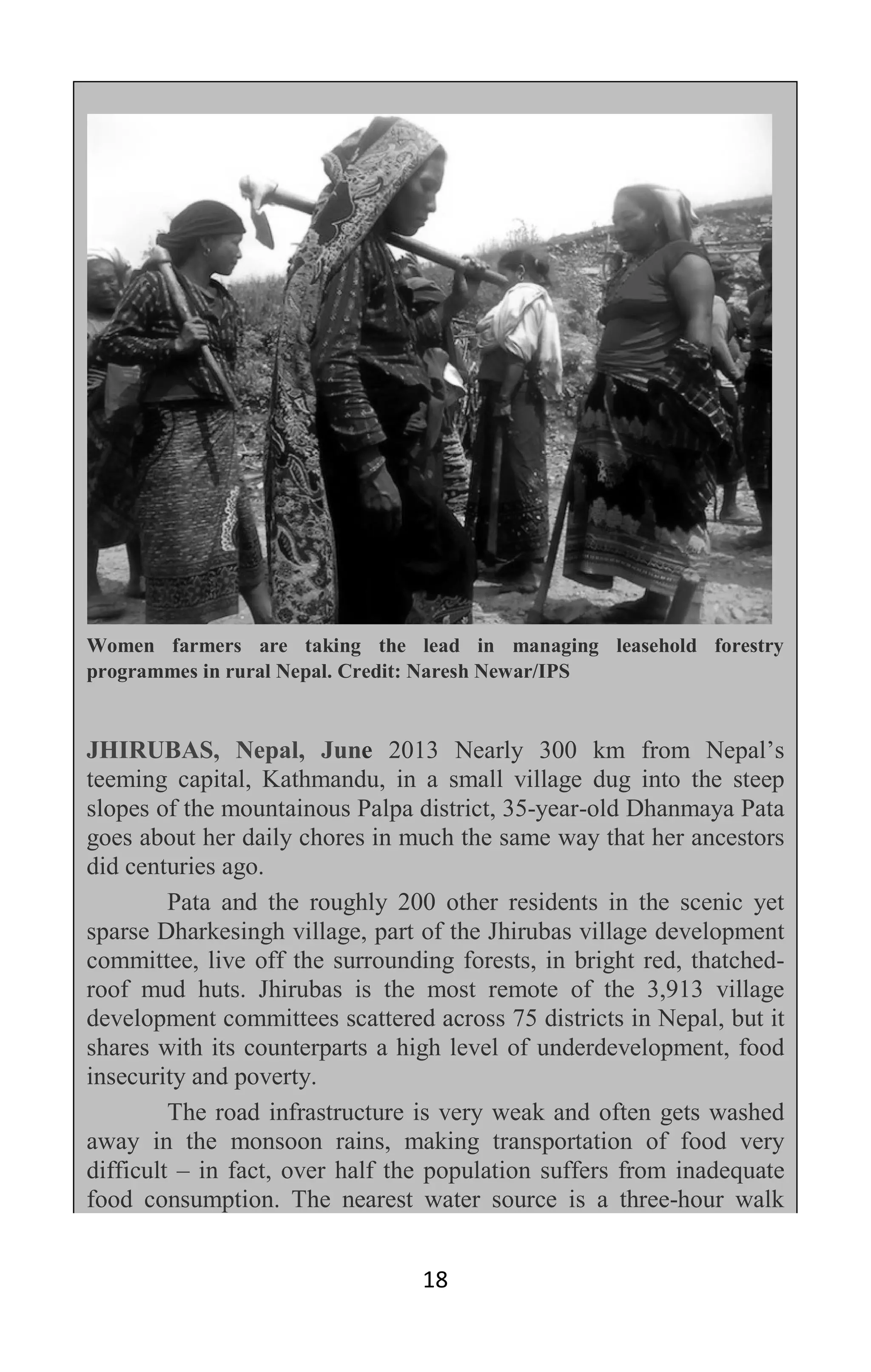 18
Women farmers are taking the lead in managing leasehold forestry
programmes in rural Nepal. Credit: Naresh Newar/IPS
JHIRUBAS, Nepal, June 2013 Nearly 300 km from Nepal’s
teeming capital, Kathmandu, in a small village dug into the steep
slopes of the mountainous Palpa district, 35-year-old Dhanmaya Pata
goes about her daily chores in much the same way that her ancestors
did centuries ago.
Pata and the roughly 200 other residents in the scenic yet
sparse Dharkesingh village, part of the Jhirubas village development
committee, live off the surrounding forests, in bright red, thatched-
roof mud huts. Jhirubas is the most remote of the 3,913 village
development committees scattered across 75 districts in Nepal, but it
shares with its counterparts a high level of underdevelopment, food
insecurity and poverty.
The road infrastructure is very weak and often gets washed
away in the monsoon rains, making transportation of food very
difficult – in fact, over half the population suffers from inadequate
food consumption. The nearest water source is a three-hour walk
 