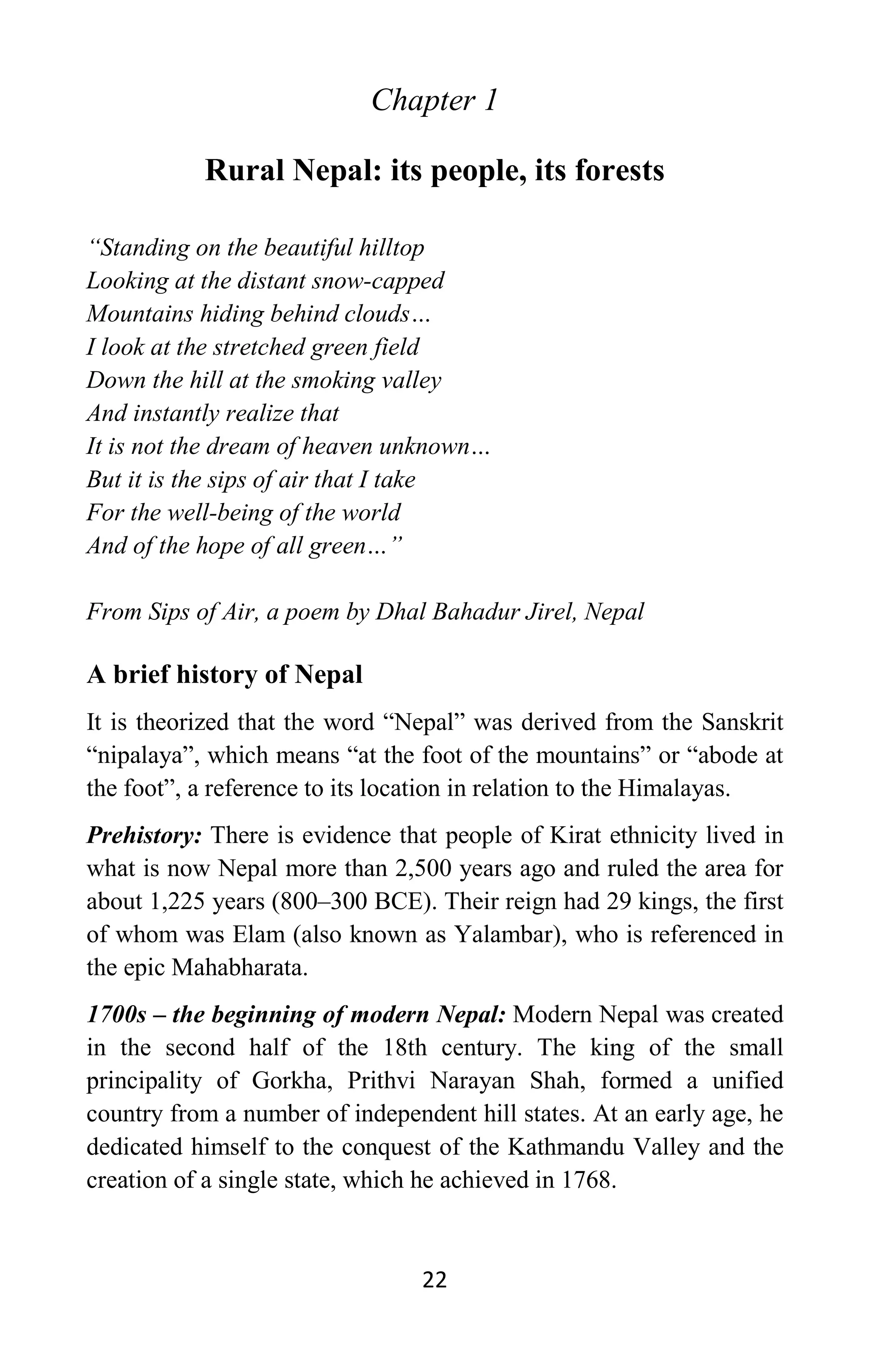 22
Chapter 1
Rural Nepal: its people, its forests
“Standing on the beautiful hilltop
Looking at the distant snow-capped
Mountains hiding behind clouds…
I look at the stretched green field
Down the hill at the smoking valley
And instantly realize that
It is not the dream of heaven unknown…
But it is the sips of air that I take
For the well-being of the world
And of the hope of all green…”
From Sips of Air, a poem by Dhal Bahadur Jirel, Nepal
A brief history of Nepal
It is theorized that the word “Nepal” was derived from the Sanskrit
“nipalaya”, which means “at the foot of the mountains” or “abode at
the foot”, a reference to its location in relation to the Himalayas.
Prehistory: There is evidence that people of Kirat ethnicity lived in
what is now Nepal more than 2,500 years ago and ruled the area for
about 1,225 years (800–300 BCE). Their reign had 29 kings, the first
of whom was Elam (also known as Yalambar), who is referenced in
the epic Mahabharata.
1700s – the beginning of modern Nepal: Modern Nepal was created
in the second half of the 18th century. The king of the small
principality of Gorkha, Prithvi Narayan Shah, formed a unified
country from a number of independent hill states. At an early age, he
dedicated himself to the conquest of the Kathmandu Valley and the
creation of a single state, which he achieved in 1768.
 