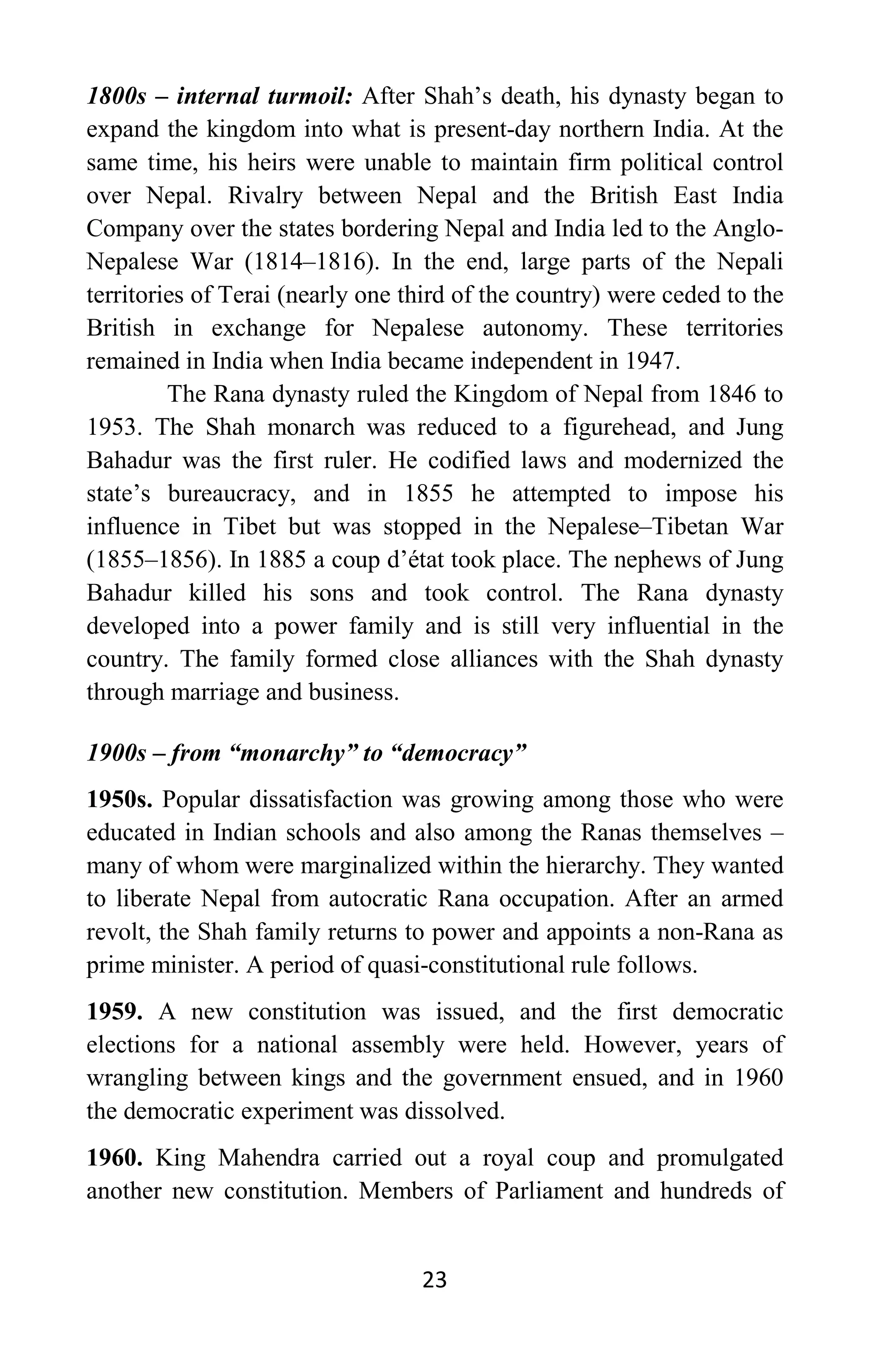 23
1800s – internal turmoil: After Shah’s death, his dynasty began to
expand the kingdom into what is present-day northern India. At the
same time, his heirs were unable to maintain firm political control
over Nepal. Rivalry between Nepal and the British East India
Company over the states bordering Nepal and India led to the Anglo-
Nepalese War (1814–1816). In the end, large parts of the Nepali
territories of Terai (nearly one third of the country) were ceded to the
British in exchange for Nepalese autonomy. These territories
remained in India when India became independent in 1947.
The Rana dynasty ruled the Kingdom of Nepal from 1846 to
1953. The Shah monarch was reduced to a figurehead, and Jung
Bahadur was the first ruler. He codified laws and modernized the
state’s bureaucracy, and in 1855 he attempted to impose his
influence in Tibet but was stopped in the Nepalese–Tibetan War
(1855–1856). In 1885 a coup d’état took place. The nephews of Jung
Bahadur killed his sons and took control. The Rana dynasty
developed into a power family and is still very influential in the
country. The family formed close alliances with the Shah dynasty
through marriage and business.
1900s – from “monarchy” to “democracy”
1950s. Popular dissatisfaction was growing among those who were
educated in Indian schools and also among the Ranas themselves –
many of whom were marginalized within the hierarchy. They wanted
to liberate Nepal from autocratic Rana occupation. After an armed
revolt, the Shah family returns to power and appoints a non-Rana as
prime minister. A period of quasi-constitutional rule follows.
1959. A new constitution was issued, and the first democratic
elections for a national assembly were held. However, years of
wrangling between kings and the government ensued, and in 1960
the democratic experiment was dissolved.
1960. King Mahendra carried out a royal coup and promulgated
another new constitution. Members of Parliament and hundreds of
 