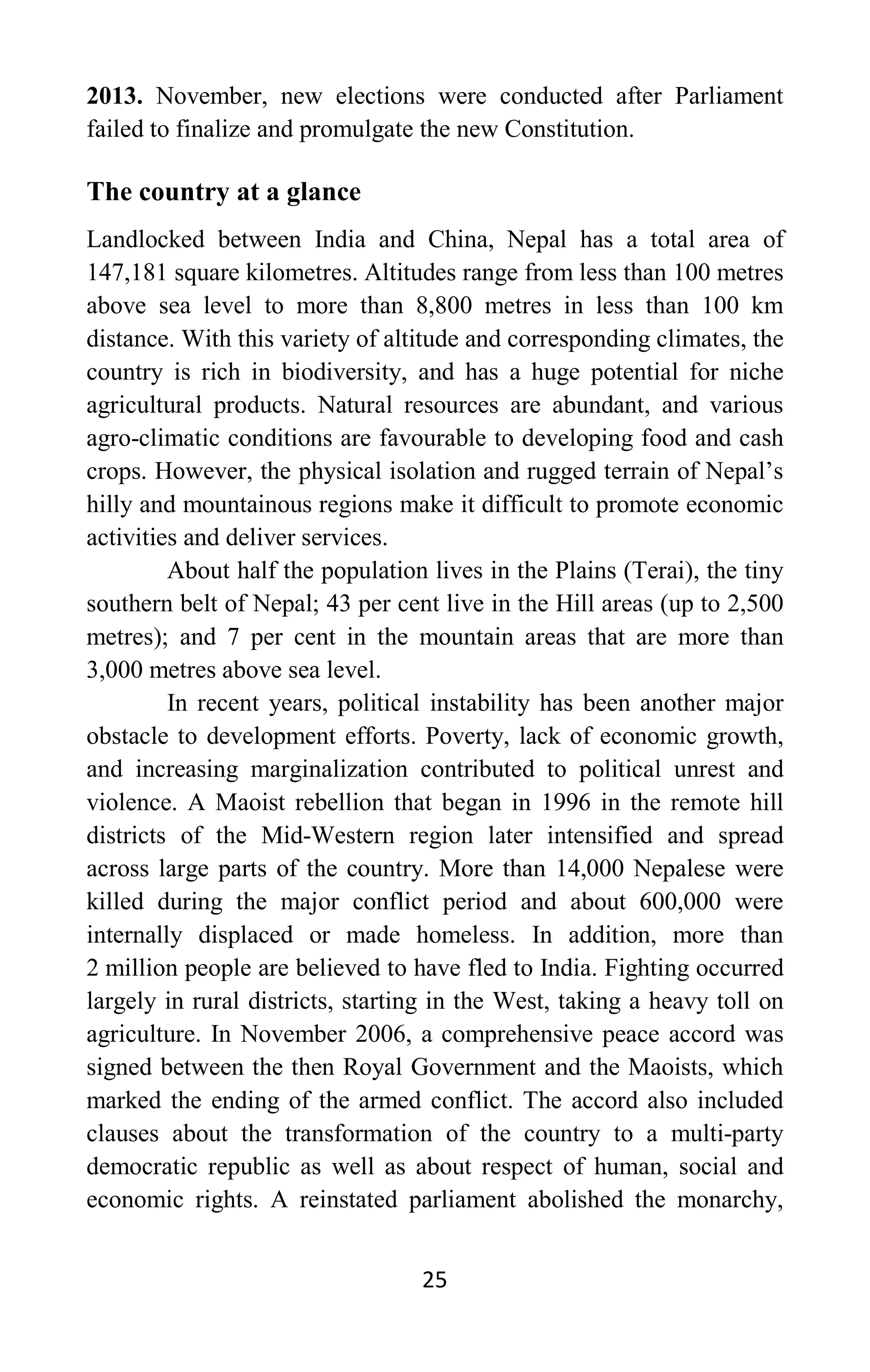 25
2013. November, new elections were conducted after Parliament
failed to finalize and promulgate the new Constitution.
The country at a glance
Landlocked between India and China, Nepal has a total area of
147,181 square kilometres. Altitudes range from less than 100 metres
above sea level to more than 8,800 metres in less than 100 km
distance. With this variety of altitude and corresponding climates, the
country is rich in biodiversity, and has a huge potential for niche
agricultural products. Natural resources are abundant, and various
agro-climatic conditions are favourable to developing food and cash
crops. However, the physical isolation and rugged terrain of Nepal’s
hilly and mountainous regions make it difficult to promote economic
activities and deliver services.
About half the population lives in the Plains (Terai), the tiny
southern belt of Nepal; 43 per cent live in the Hill areas (up to 2,500
metres); and 7 per cent in the mountain areas that are more than
3,000 metres above sea level.
In recent years, political instability has been another major
obstacle to development efforts. Poverty, lack of economic growth,
and increasing marginalization contributed to political unrest and
violence. A Maoist rebellion that began in 1996 in the remote hill
districts of the Mid-Western region later intensified and spread
across large parts of the country. More than 14,000 Nepalese were
killed during the major conflict period and about 600,000 were
internally displaced or made homeless. In addition, more than
2 million people are believed to have fled to India. Fighting occurred
largely in rural districts, starting in the West, taking a heavy toll on
agriculture. In November 2006, a comprehensive peace accord was
signed between the then Royal Government and the Maoists, which
marked the ending of the armed conflict. The accord also included
clauses about the transformation of the country to a multi-party
democratic republic as well as about respect of human, social and
economic rights. A reinstated parliament abolished the monarchy,
 