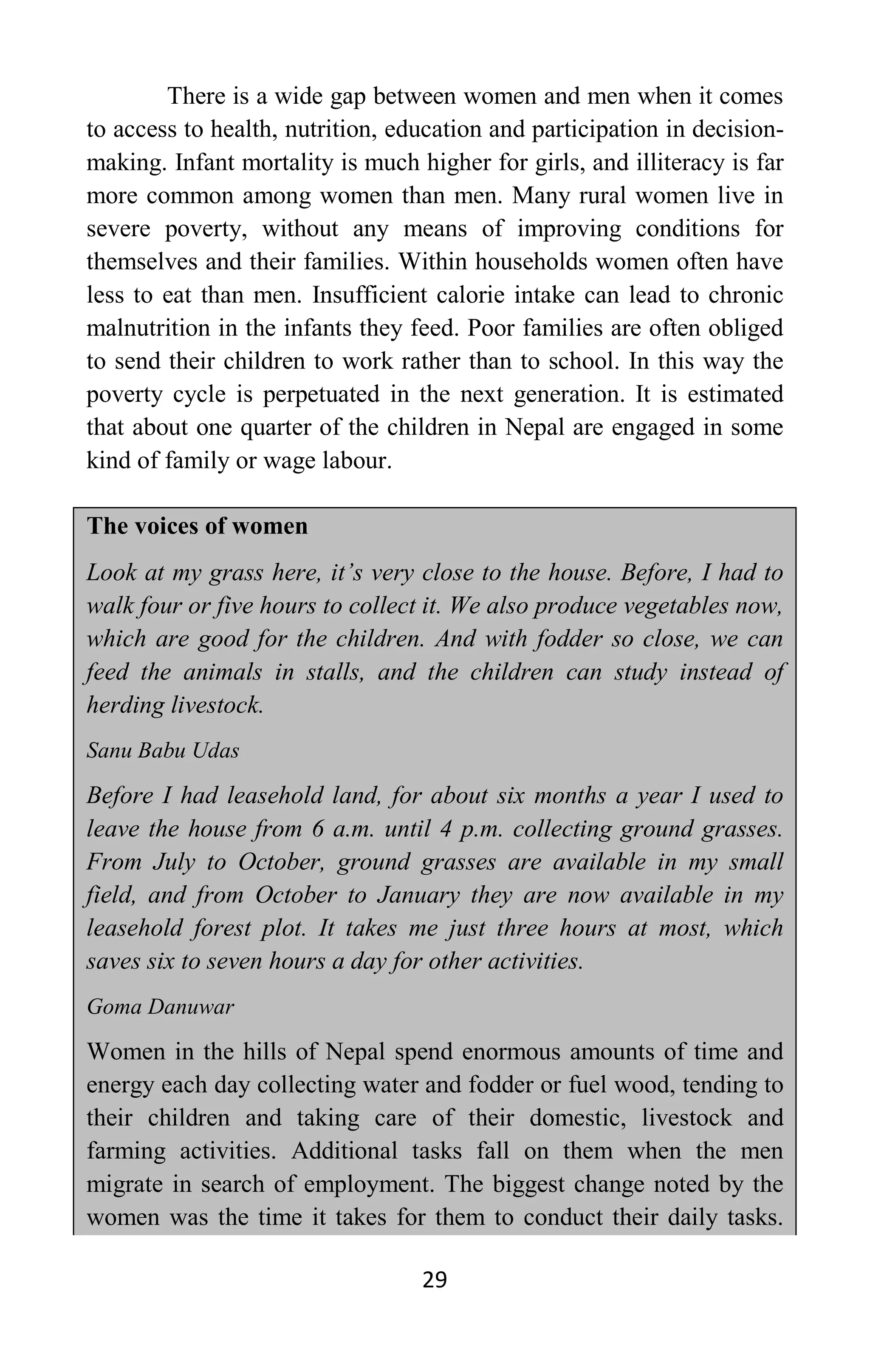 29
There is a wide gap between women and men when it comes
to access to health, nutrition, education and participation in decision-
making. Infant mortality is much higher for girls, and illiteracy is far
more common among women than men. Many rural women live in
severe poverty, without any means of improving conditions for
themselves and their families. Within households women often have
less to eat than men. Insufficient calorie intake can lead to chronic
malnutrition in the infants they feed. Poor families are often obliged
to send their children to work rather than to school. In this way the
poverty cycle is perpetuated in the next generation. It is estimated
that about one quarter of the children in Nepal are engaged in some
kind of family or wage labour.
The voices of women
Look at my grass here, it’s very close to the house. Before, I had to
walk four or five hours to collect it. We also produce vegetables now,
which are good for the children. And with fodder so close, we can
feed the animals in stalls, and the children can study instead of
herding livestock.
Sanu Babu Udas
Before I had leasehold land, for about six months a year I used to
leave the house from 6 a.m. until 4 p.m. collecting ground grasses.
From July to October, ground grasses are available in my small
field, and from October to January they are now available in my
leasehold forest plot. It takes me just three hours at most, which
saves six to seven hours a day for other activities.
Goma Danuwar
Women in the hills of Nepal spend enormous amounts of time and
energy each day collecting water and fodder or fuel wood, tending to
their children and taking care of their domestic, livestock and
farming activities. Additional tasks fall on them when the men
migrate in search of employment. The biggest change noted by the
women was the time it takes for them to conduct their daily tasks.
 