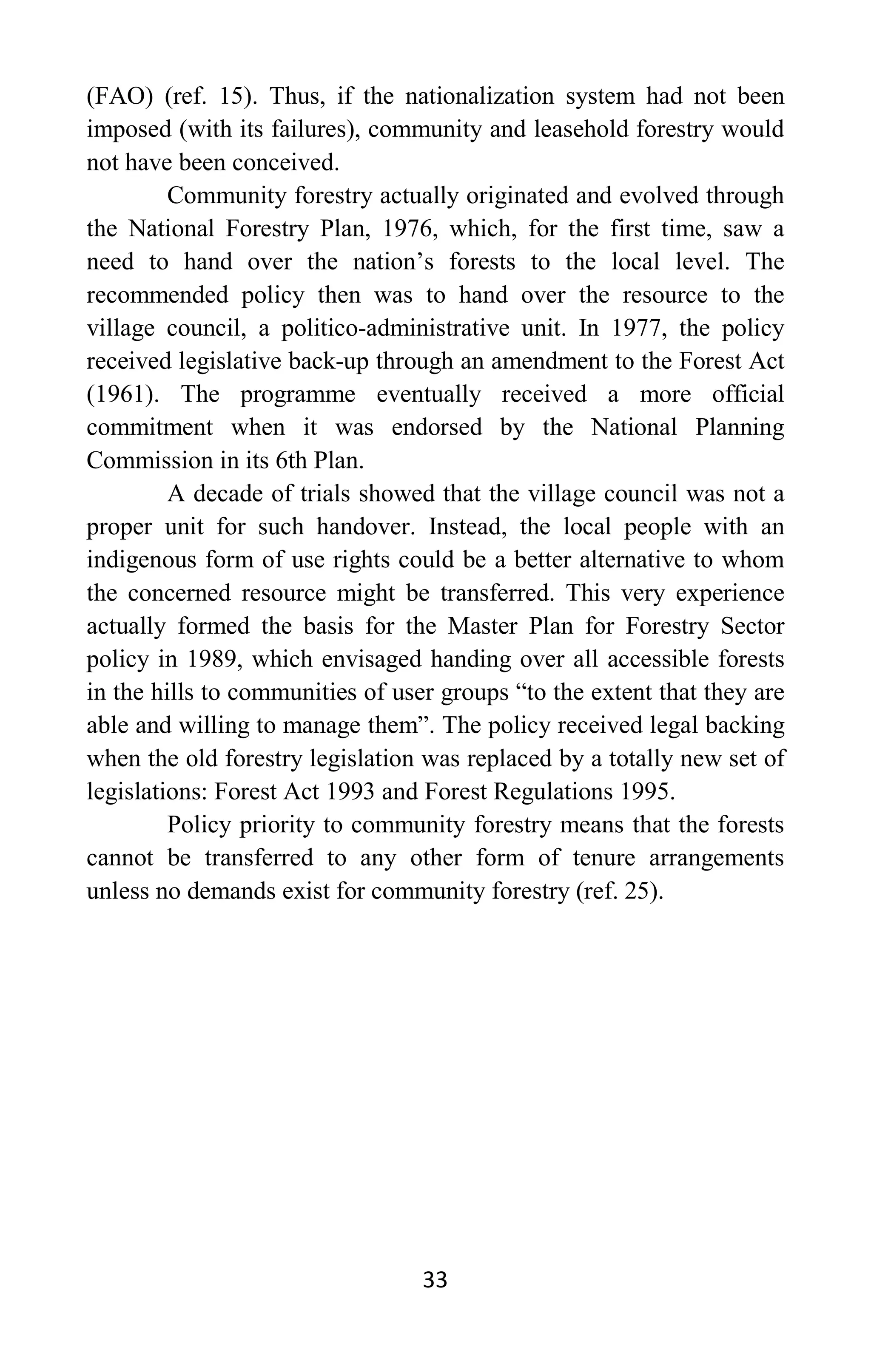 33
(FAO) (ref. 15). Thus, if the nationalization system had not been
imposed (with its failures), community and leasehold forestry would
not have been conceived.
Community forestry actually originated and evolved through
the National Forestry Plan, 1976, which, for the first time, saw a
need to hand over the nation’s forests to the local level. The
recommended policy then was to hand over the resource to the
village council, a politico-administrative unit. In 1977, the policy
received legislative back-up through an amendment to the Forest Act
(1961). The programme eventually received a more official
commitment when it was endorsed by the National Planning
Commission in its 6th Plan.
A decade of trials showed that the village council was not a
proper unit for such handover. Instead, the local people with an
indigenous form of use rights could be a better alternative to whom
the concerned resource might be transferred. This very experience
actually formed the basis for the Master Plan for Forestry Sector
policy in 1989, which envisaged handing over all accessible forests
in the hills to communities of user groups “to the extent that they are
able and willing to manage them”. The policy received legal backing
when the old forestry legislation was replaced by a totally new set of
legislations: Forest Act 1993 and Forest Regulations 1995.
Policy priority to community forestry means that the forests
cannot be transferred to any other form of tenure arrangements
unless no demands exist for community forestry (ref. 25).
 