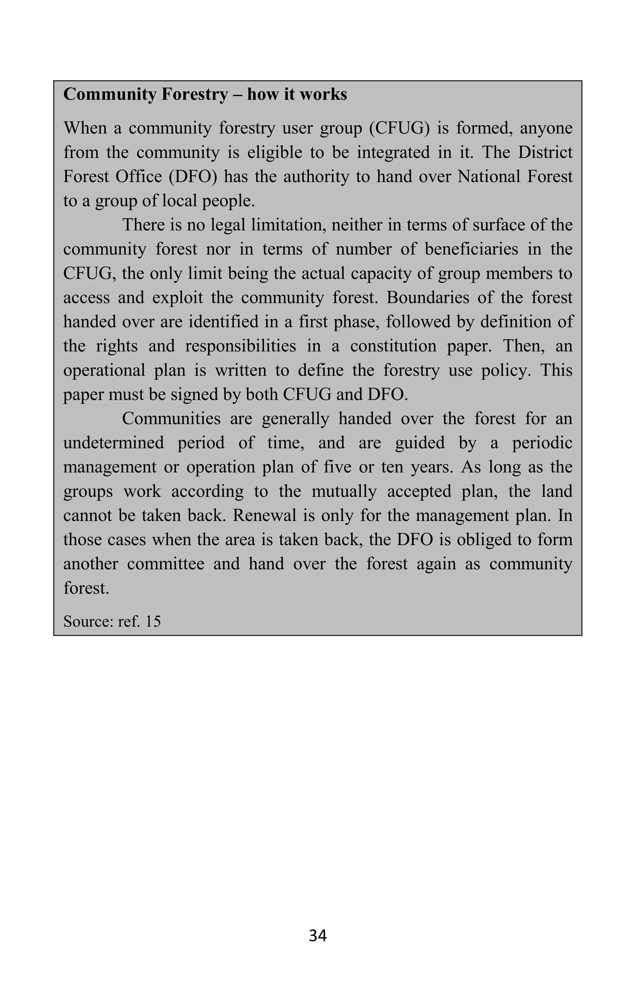 34
Community Forestry – how it works
When a community forestry user group (CFUG) is formed, anyone
from the community is eligible to be integrated in it. The District
Forest Office (DFO) has the authority to hand over National Forest
to a group of local people.
There is no legal limitation, neither in terms of surface of the
community forest nor in terms of number of beneficiaries in the
CFUG, the only limit being the actual capacity of group members to
access and exploit the community forest. Boundaries of the forest
handed over are identified in a first phase, followed by definition of
the rights and responsibilities in a constitution paper. Then, an
operational plan is written to define the forestry use policy. This
paper must be signed by both CFUG and DFO.
Communities are generally handed over the forest for an
undetermined period of time, and are guided by a periodic
management or operation plan of five or ten years. As long as the
groups work according to the mutually accepted plan, the land
cannot be taken back. Renewal is only for the management plan. In
those cases when the area is taken back, the DFO is obliged to form
another committee and hand over the forest again as community
forest.
Source: ref. 15
 