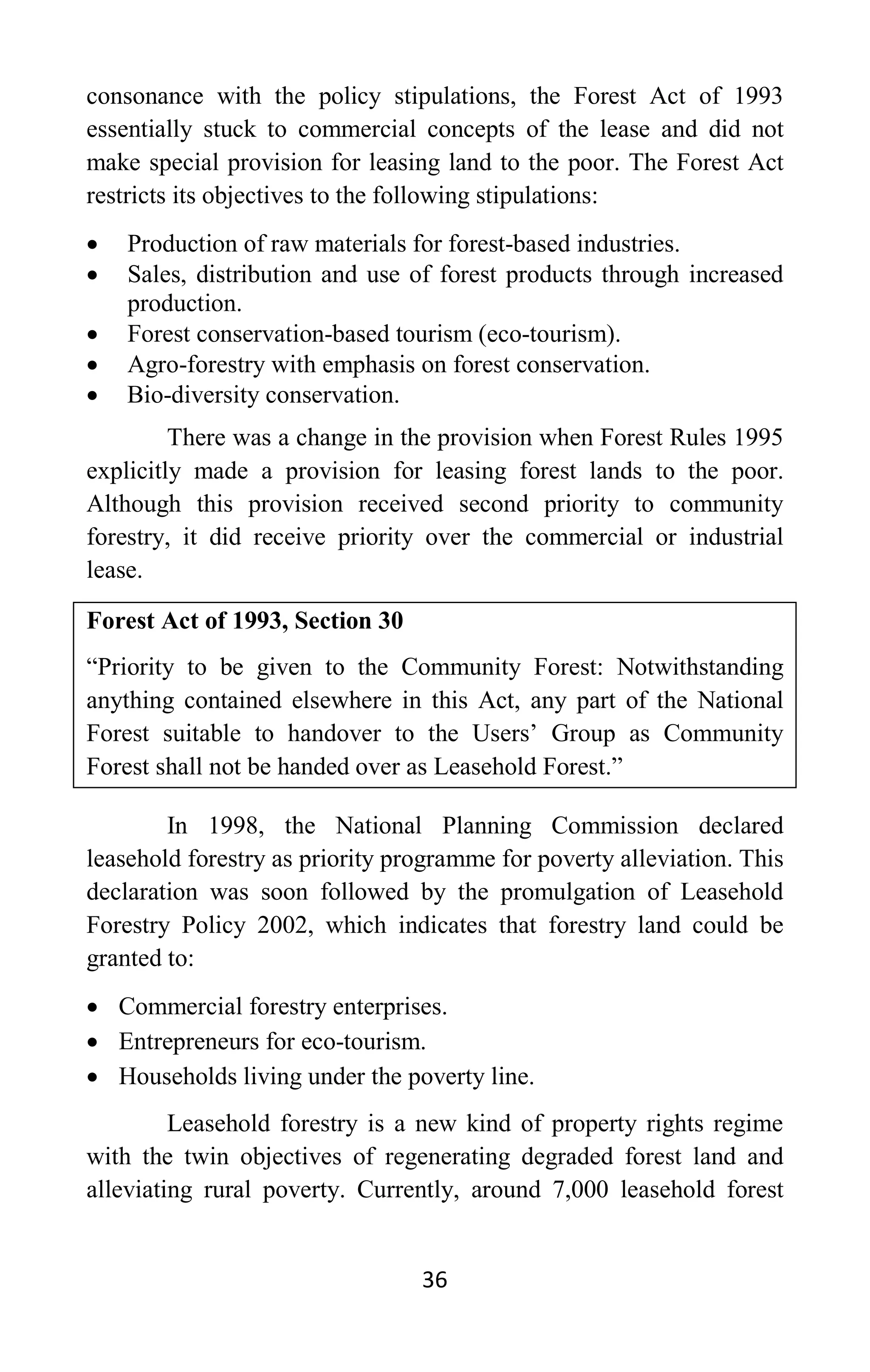 36
consonance with the policy stipulations, the Forest Act of 1993
essentially stuck to commercial concepts of the lease and did not
make special provision for leasing land to the poor. The Forest Act
restricts its objectives to the following stipulations:
• Production of raw materials for forest-based industries.
• Sales, distribution and use of forest products through increased
production.
• Forest conservation-based tourism (eco-tourism).
• Agro-forestry with emphasis on forest conservation.
• Bio-diversity conservation.
There was a change in the provision when Forest Rules 1995
explicitly made a provision for leasing forest lands to the poor.
Although this provision received second priority to community
forestry, it did receive priority over the commercial or industrial
lease.
Forest Act of 1993, Section 30
“Priority to be given to the Community Forest: Notwithstanding
anything contained elsewhere in this Act, any part of the National
Forest suitable to handover to the Users’ Group as Community
Forest shall not be handed over as Leasehold Forest.”
In 1998, the National Planning Commission declared
leasehold forestry as priority programme for poverty alleviation. This
declaration was soon followed by the promulgation of Leasehold
Forestry Policy 2002, which indicates that forestry land could be
granted to:
• Commercial forestry enterprises.
• Entrepreneurs for eco-tourism.
• Households living under the poverty line.
Leasehold forestry is a new kind of property rights regime
with the twin objectives of regenerating degraded forest land and
alleviating rural poverty. Currently, around 7,000 leasehold forest
 