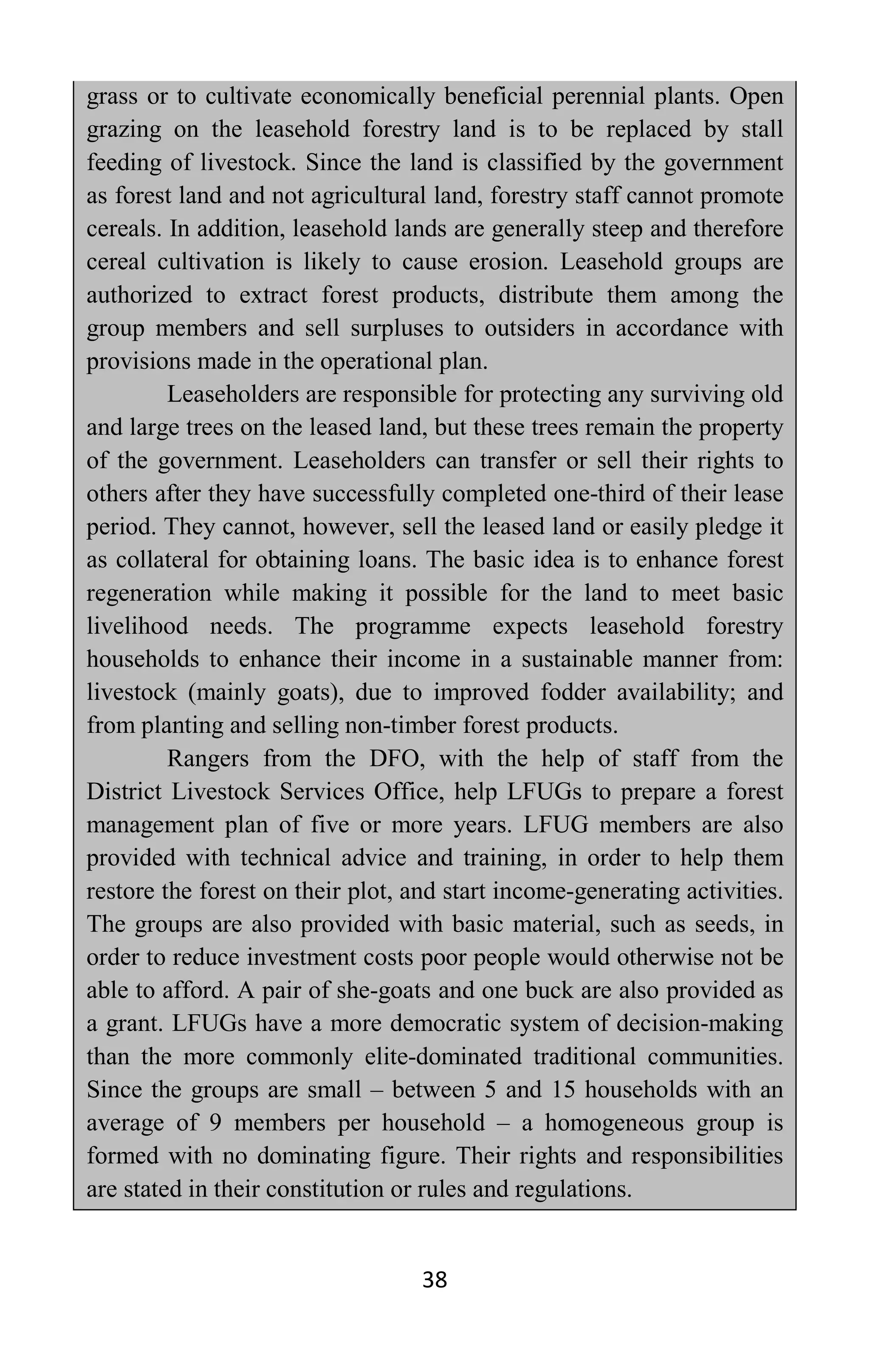 38
grass or to cultivate economically beneficial perennial plants. Open
grazing on the leasehold forestry land is to be replaced by stall
feeding of livestock. Since the land is classified by the government
as forest land and not agricultural land, forestry staff cannot promote
cereals. In addition, leasehold lands are generally steep and therefore
cereal cultivation is likely to cause erosion. Leasehold groups are
authorized to extract forest products, distribute them among the
group members and sell surpluses to outsiders in accordance with
provisions made in the operational plan.
Leaseholders are responsible for protecting any surviving old
and large trees on the leased land, but these trees remain the property
of the government. Leaseholders can transfer or sell their rights to
others after they have successfully completed one-third of their lease
period. They cannot, however, sell the leased land or easily pledge it
as collateral for obtaining loans. The basic idea is to enhance forest
regeneration while making it possible for the land to meet basic
livelihood needs. The programme expects leasehold forestry
households to enhance their income in a sustainable manner from:
livestock (mainly goats), due to improved fodder availability; and
from planting and selling non-timber forest products.
Rangers from the DFO, with the help of staff from the
District Livestock Services Office, help LFUGs to prepare a forest
management plan of five or more years. LFUG members are also
provided with technical advice and training, in order to help them
restore the forest on their plot, and start income-generating activities.
The groups are also provided with basic material, such as seeds, in
order to reduce investment costs poor people would otherwise not be
able to afford. A pair of she-goats and one buck are also provided as
a grant. LFUGs have a more democratic system of decision-making
than the more commonly elite-dominated traditional communities.
Since the groups are small – between 5 and 15 households with an
average of 9 members per household – a homogeneous group is
formed with no dominating figure. Their rights and responsibilities
are stated in their constitution or rules and regulations.
 