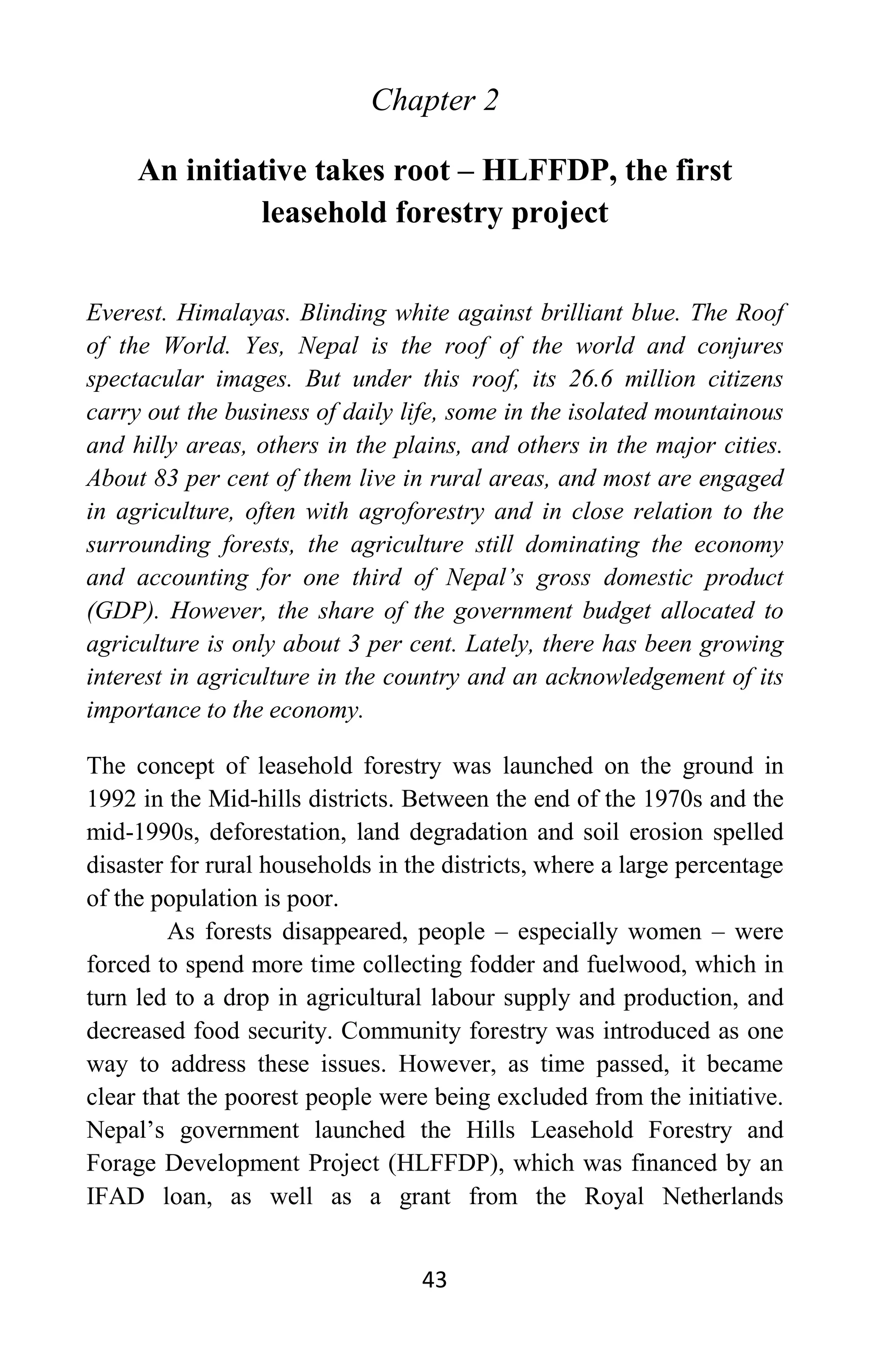 43
Chapter 2
An initiative takes root – HLFFDP, the first
leasehold forestry project
Everest. Himalayas. Blinding white against brilliant blue. The Roof
of the World. Yes, Nepal is the roof of the world and conjures
spectacular images. But under this roof, its 26.6 million citizens
carry out the business of daily life, some in the isolated mountainous
and hilly areas, others in the plains, and others in the major cities.
About 83 per cent of them live in rural areas, and most are engaged
in agriculture, often with agroforestry and in close relation to the
surrounding forests, the agriculture still dominating the economy
and accounting for one third of Nepal’s gross domestic product
(GDP). However, the share of the government budget allocated to
agriculture is only about 3 per cent. Lately, there has been growing
interest in agriculture in the country and an acknowledgement of its
importance to the economy.
The concept of leasehold forestry was launched on the ground in
1992 in the Mid-hills districts. Between the end of the 1970s and the
mid-1990s, deforestation, land degradation and soil erosion spelled
disaster for rural households in the districts, where a large percentage
of the population is poor.
As forests disappeared, people – especially women – were
forced to spend more time collecting fodder and fuelwood, which in
turn led to a drop in agricultural labour supply and production, and
decreased food security. Community forestry was introduced as one
way to address these issues. However, as time passed, it became
clear that the poorest people were being excluded from the initiative.
Nepal’s government launched the Hills Leasehold Forestry and
Forage Development Project (HLFFDP), which was financed by an
IFAD loan, as well as a grant from the Royal Netherlands
 