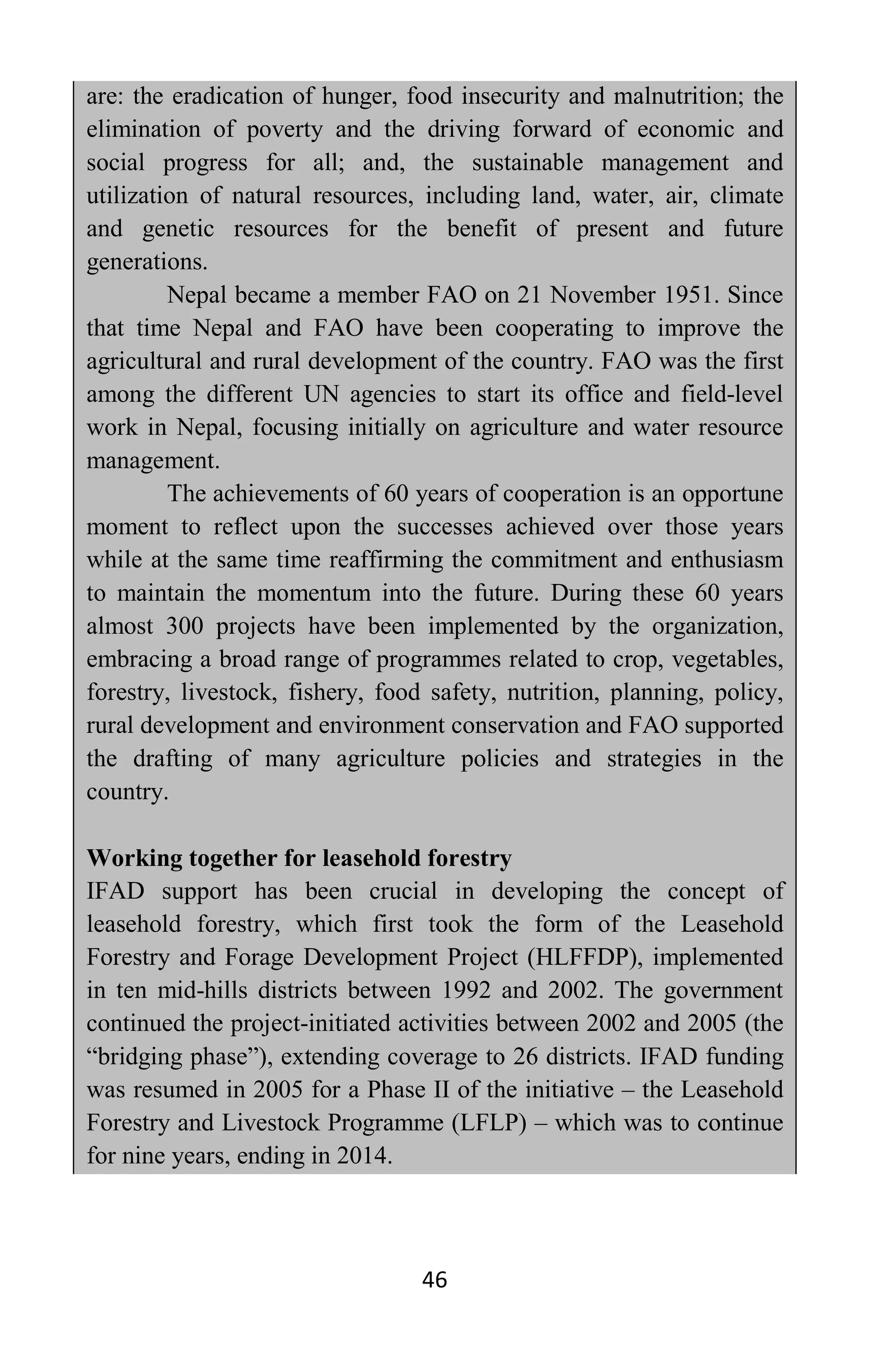 46
are: the eradication of hunger, food insecurity and malnutrition; the
elimination of poverty and the driving forward of economic and
social progress for all; and, the sustainable management and
utilization of natural resources, including land, water, air, climate
and genetic resources for the benefit of present and future
generations.
Nepal became a member FAO on 21 November 1951. Since
that time Nepal and FAO have been cooperating to improve the
agricultural and rural development of the country. FAO was the first
among the different UN agencies to start its office and field-level
work in Nepal, focusing initially on agriculture and water resource
management.
The achievements of 60 years of cooperation is an opportune
moment to reflect upon the successes achieved over those years
while at the same time reaffirming the commitment and enthusiasm
to maintain the momentum into the future. During these 60 years
almost 300 projects have been implemented by the organization,
embracing a broad range of programmes related to crop, vegetables,
forestry, livestock, fishery, food safety, nutrition, planning, policy,
rural development and environment conservation and FAO supported
the drafting of many agriculture policies and strategies in the
country.
Working together for leasehold forestry
IFAD support has been crucial in developing the concept of
leasehold forestry, which first took the form of the Leasehold
Forestry and Forage Development Project (HLFFDP), implemented
in ten mid-hills districts between 1992 and 2002. The government
continued the project-initiated activities between 2002 and 2005 (the
“bridging phase”), extending coverage to 26 districts. IFAD funding
was resumed in 2005 for a Phase II of the initiative – the Leasehold
Forestry and Livestock Programme (LFLP) – which was to continue
for nine years, ending in 2014.
 