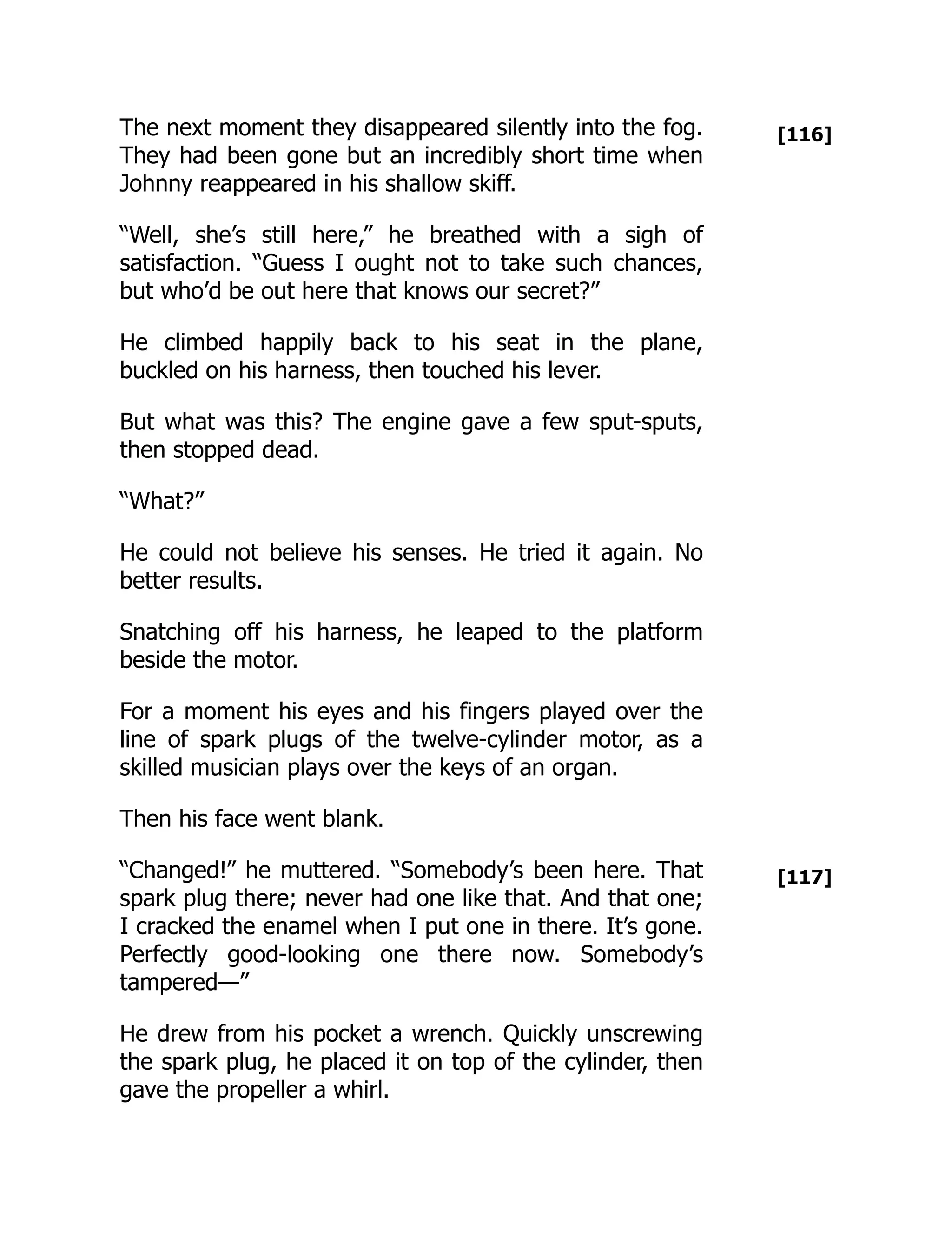 [116]
[117]
The next moment they disappeared silently into the fog.
They had been gone but an incredibly short time when
Johnny reappeared in his shallow skiff.
“Well, she’s still here,” he breathed with a sigh of
satisfaction. “Guess I ought not to take such chances,
but who’d be out here that knows our secret?”
He climbed happily back to his seat in the plane,
buckled on his harness, then touched his lever.
But what was this? The engine gave a few sput-sputs,
then stopped dead.
“What?”
He could not believe his senses. He tried it again. No
better results.
Snatching off his harness, he leaped to the platform
beside the motor.
For a moment his eyes and his fingers played over the
line of spark plugs of the twelve-cylinder motor, as a
skilled musician plays over the keys of an organ.
Then his face went blank.
“Changed!” he muttered. “Somebody’s been here. That
spark plug there; never had one like that. And that one;
I cracked the enamel when I put one in there. It’s gone.
Perfectly good-looking one there now. Somebody’s
tampered—”
He drew from his pocket a wrench. Quickly unscrewing
the spark plug, he placed it on top of the cylinder, then
gave the propeller a whirl.
 