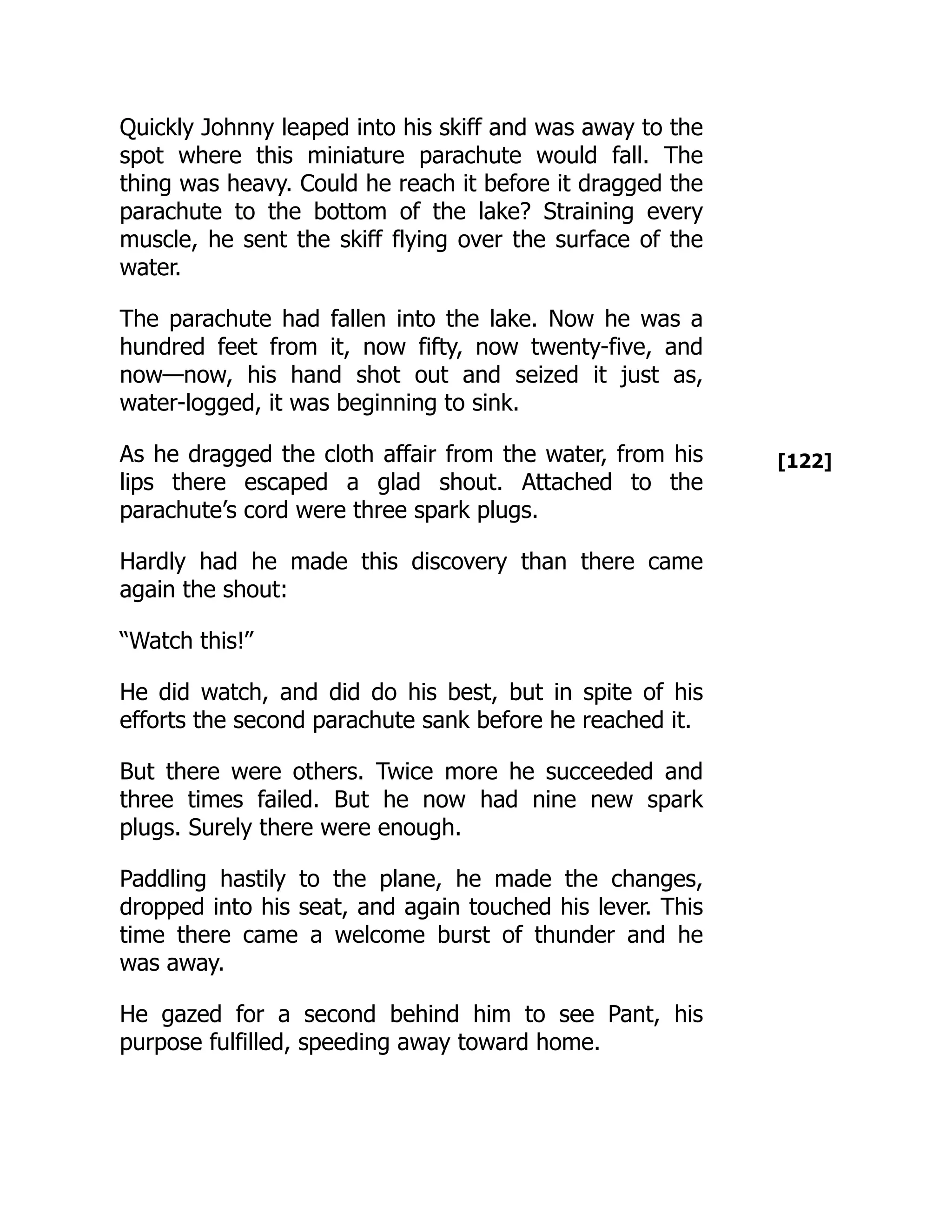 [122]
Quickly Johnny leaped into his skiff and was away to the
spot where this miniature parachute would fall. The
thing was heavy. Could he reach it before it dragged the
parachute to the bottom of the lake? Straining every
muscle, he sent the skiff flying over the surface of the
water.
The parachute had fallen into the lake. Now he was a
hundred feet from it, now fifty, now twenty-five, and
now—now, his hand shot out and seized it just as,
water-logged, it was beginning to sink.
As he dragged the cloth affair from the water, from his
lips there escaped a glad shout. Attached to the
parachute’s cord were three spark plugs.
Hardly had he made this discovery than there came
again the shout:
“Watch this!”
He did watch, and did do his best, but in spite of his
efforts the second parachute sank before he reached it.
But there were others. Twice more he succeeded and
three times failed. But he now had nine new spark
plugs. Surely there were enough.
Paddling hastily to the plane, he made the changes,
dropped into his seat, and again touched his lever. This
time there came a welcome burst of thunder and he
was away.
He gazed for a second behind him to see Pant, his
purpose fulfilled, speeding away toward home.
 
