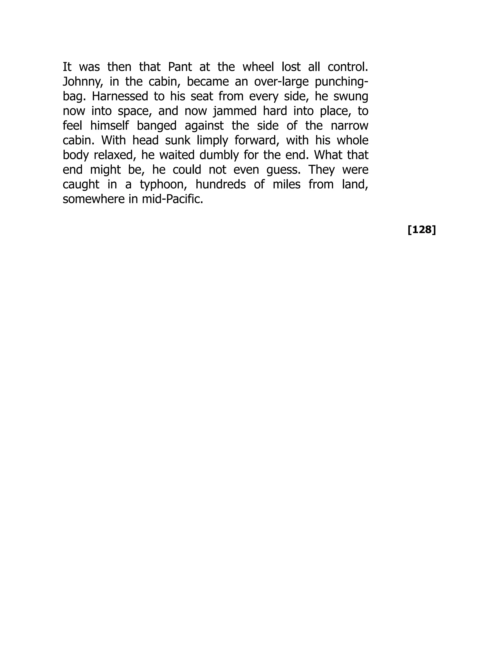 [128]
It was then that Pant at the wheel lost all control.
Johnny, in the cabin, became an over-large punching-
bag. Harnessed to his seat from every side, he swung
now into space, and now jammed hard into place, to
feel himself banged against the side of the narrow
cabin. With head sunk limply forward, with his whole
body relaxed, he waited dumbly for the end. What that
end might be, he could not even guess. They were
caught in a typhoon, hundreds of miles from land,
somewhere in mid-Pacific.
 