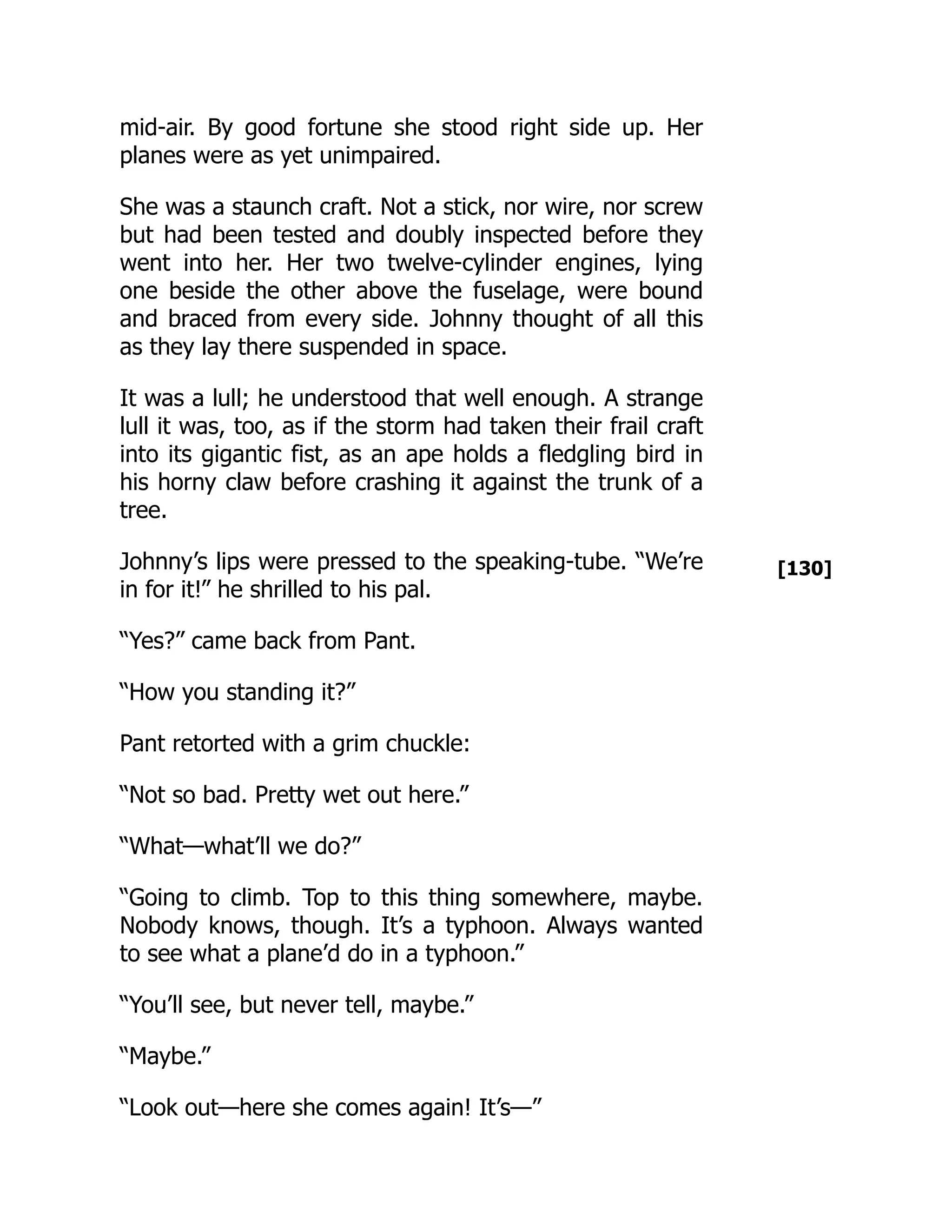 [130]
mid-air. By good fortune she stood right side up. Her
planes were as yet unimpaired.
She was a staunch craft. Not a stick, nor wire, nor screw
but had been tested and doubly inspected before they
went into her. Her two twelve-cylinder engines, lying
one beside the other above the fuselage, were bound
and braced from every side. Johnny thought of all this
as they lay there suspended in space.
It was a lull; he understood that well enough. A strange
lull it was, too, as if the storm had taken their frail craft
into its gigantic fist, as an ape holds a fledgling bird in
his horny claw before crashing it against the trunk of a
tree.
Johnny’s lips were pressed to the speaking-tube. “We’re
in for it!” he shrilled to his pal.
“Yes?” came back from Pant.
“How you standing it?”
Pant retorted with a grim chuckle:
“Not so bad. Pretty wet out here.”
“What—what’ll we do?”
“Going to climb. Top to this thing somewhere, maybe.
Nobody knows, though. It’s a typhoon. Always wanted
to see what a plane’d do in a typhoon.”
“You’ll see, but never tell, maybe.”
“Maybe.”
“Look out—here she comes again! It’s—”
 