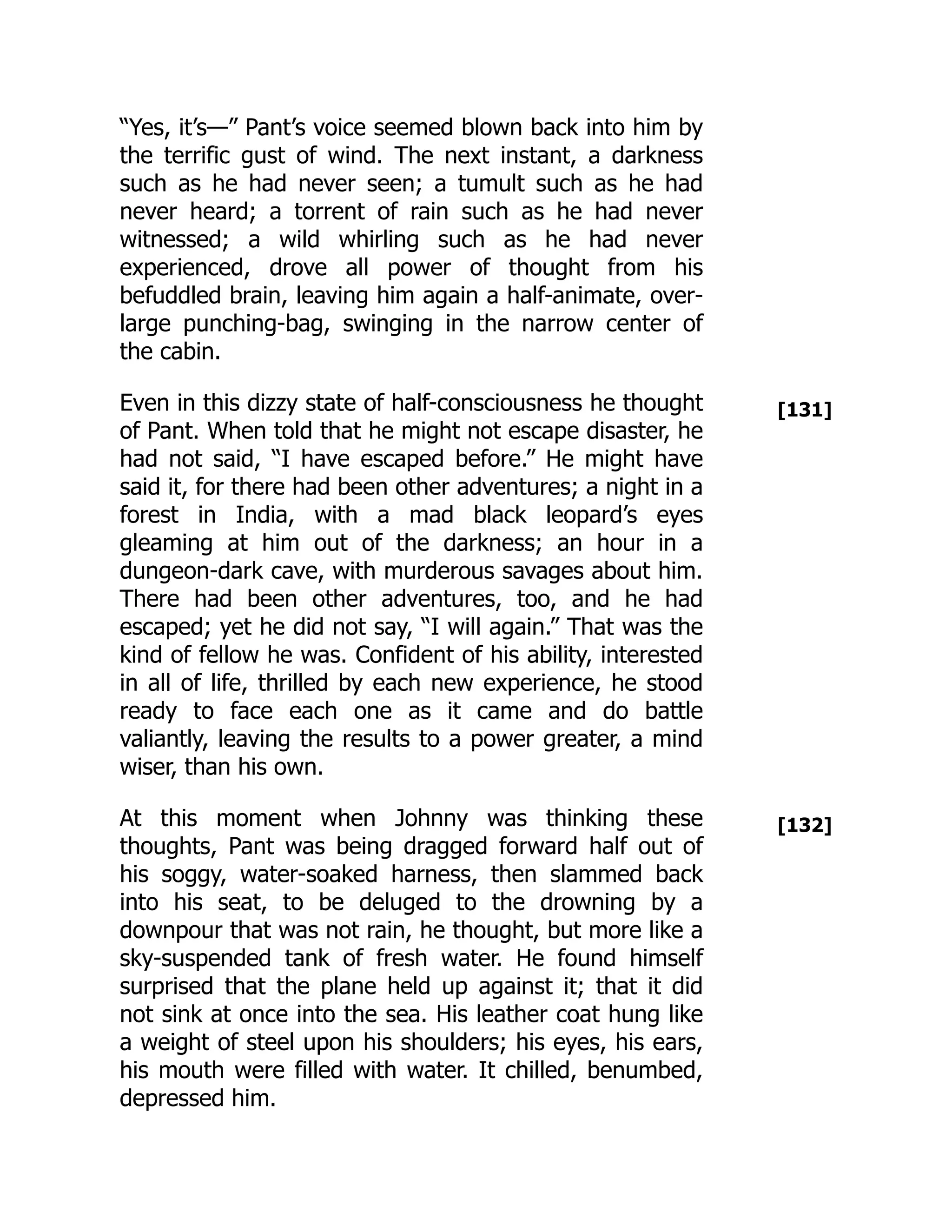 [131]
[132]
“Yes, it’s—” Pant’s voice seemed blown back into him by
the terrific gust of wind. The next instant, a darkness
such as he had never seen; a tumult such as he had
never heard; a torrent of rain such as he had never
witnessed; a wild whirling such as he had never
experienced, drove all power of thought from his
befuddled brain, leaving him again a half-animate, over-
large punching-bag, swinging in the narrow center of
the cabin.
Even in this dizzy state of half-consciousness he thought
of Pant. When told that he might not escape disaster, he
had not said, “I have escaped before.” He might have
said it, for there had been other adventures; a night in a
forest in India, with a mad black leopard’s eyes
gleaming at him out of the darkness; an hour in a
dungeon-dark cave, with murderous savages about him.
There had been other adventures, too, and he had
escaped; yet he did not say, “I will again.” That was the
kind of fellow he was. Confident of his ability, interested
in all of life, thrilled by each new experience, he stood
ready to face each one as it came and do battle
valiantly, leaving the results to a power greater, a mind
wiser, than his own.
At this moment when Johnny was thinking these
thoughts, Pant was being dragged forward half out of
his soggy, water-soaked harness, then slammed back
into his seat, to be deluged to the drowning by a
downpour that was not rain, he thought, but more like a
sky-suspended tank of fresh water. He found himself
surprised that the plane held up against it; that it did
not sink at once into the sea. His leather coat hung like
a weight of steel upon his shoulders; his eyes, his ears,
his mouth were filled with water. It chilled, benumbed,
depressed him.
 