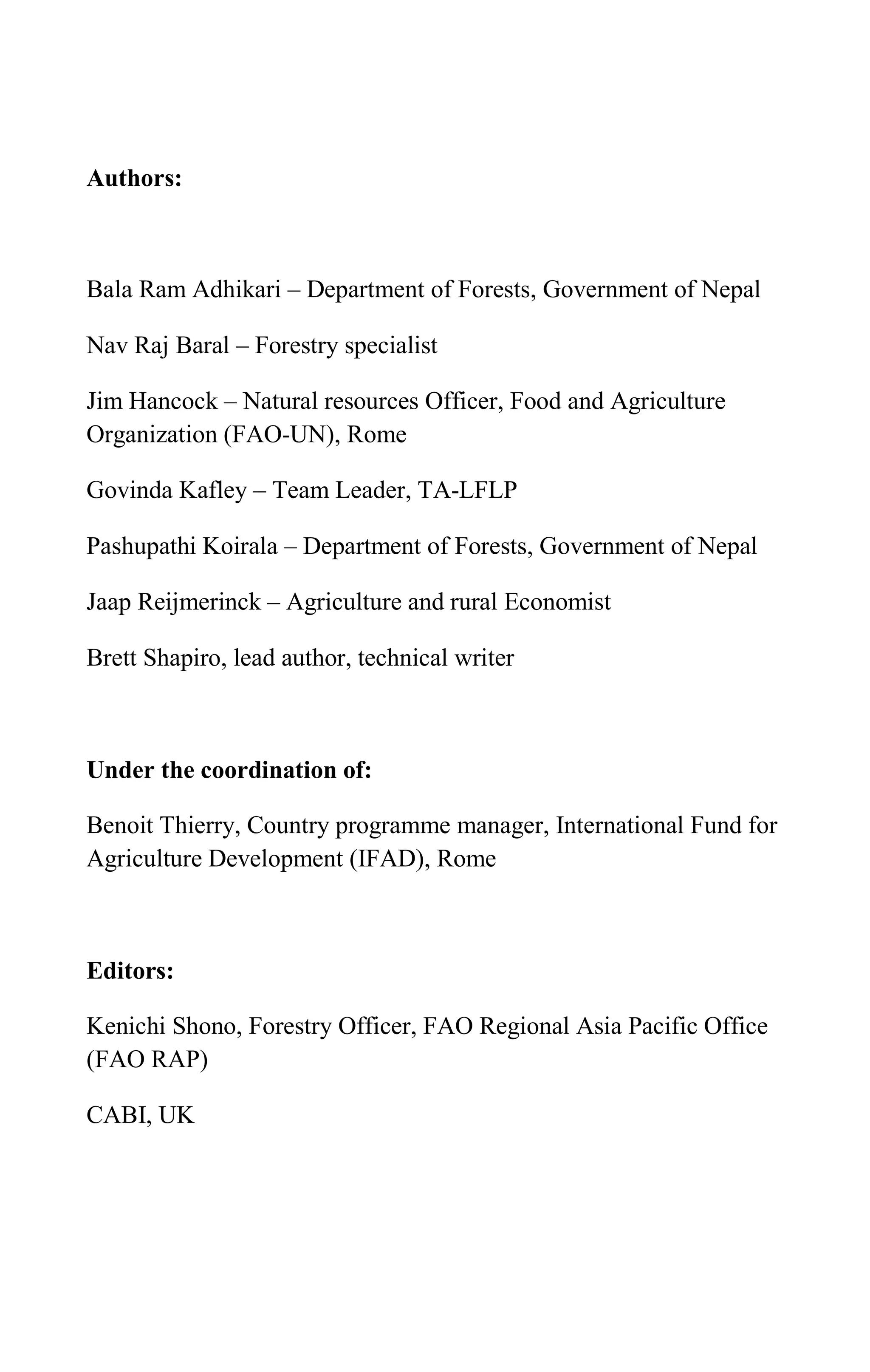 Authors:
Bala Ram Adhikari – Department of Forests, Government of Nepal
Nav Raj Baral – Forestry specialist
Jim Hancock – Natural resources Officer, Food and Agriculture
Organization (FAO-UN), Rome
Govinda Kafley – Team Leader, TA-LFLP
Pashupathi Koirala – Department of Forests, Government of Nepal
Jaap Reijmerinck – Agriculture and rural Economist
Brett Shapiro, lead author, technical writer
Under the coordination of:
Benoit Thierry, Country programme manager, International Fund for
Agriculture Development (IFAD), Rome
Editors:
Kenichi Shono, Forestry Officer, FAO Regional Asia Pacific Office
(FAO RAP)
CABI, UK
 