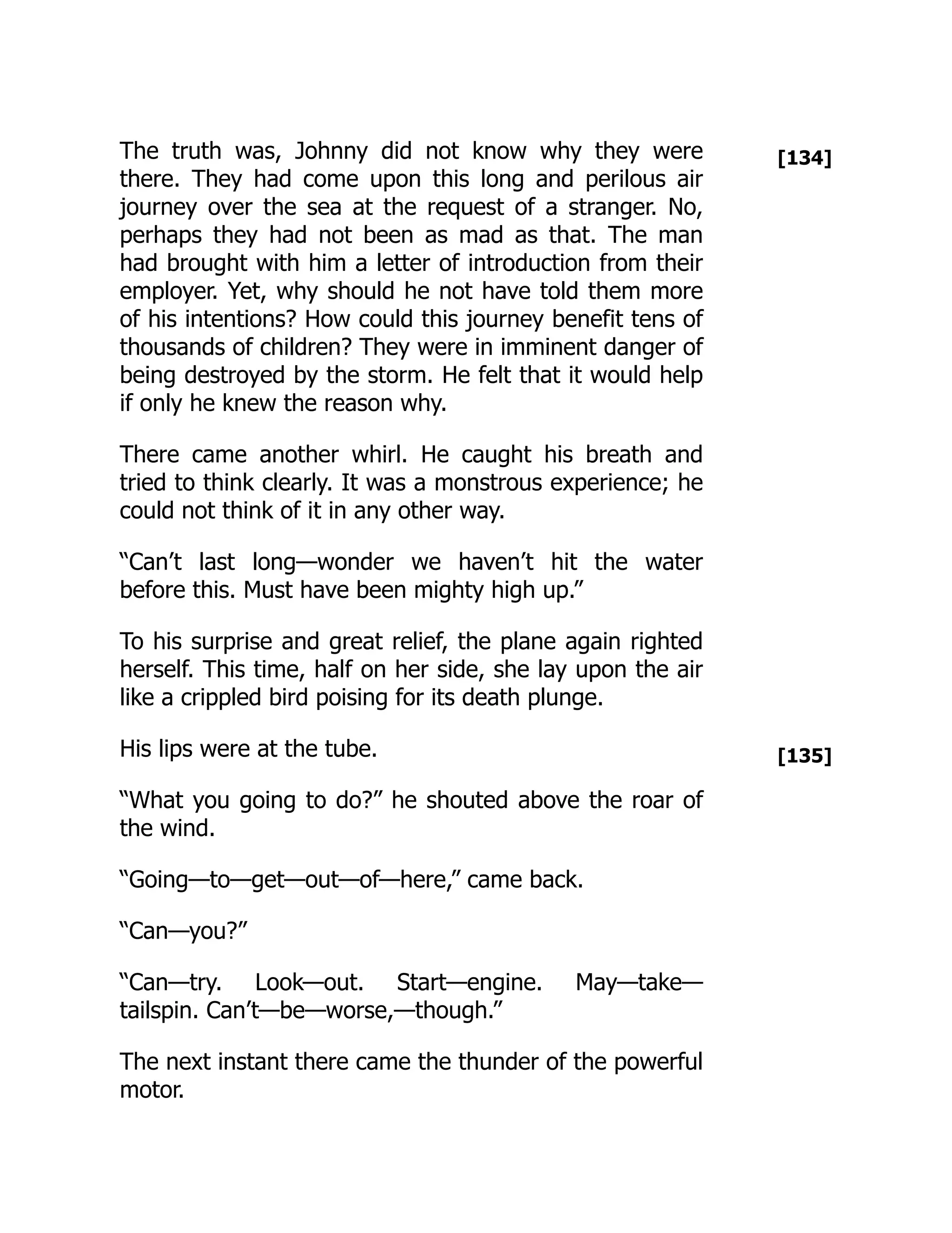 [134]
[135]
The truth was, Johnny did not know why they were
there. They had come upon this long and perilous air
journey over the sea at the request of a stranger. No,
perhaps they had not been as mad as that. The man
had brought with him a letter of introduction from their
employer. Yet, why should he not have told them more
of his intentions? How could this journey benefit tens of
thousands of children? They were in imminent danger of
being destroyed by the storm. He felt that it would help
if only he knew the reason why.
There came another whirl. He caught his breath and
tried to think clearly. It was a monstrous experience; he
could not think of it in any other way.
“Can’t last long—wonder we haven’t hit the water
before this. Must have been mighty high up.”
To his surprise and great relief, the plane again righted
herself. This time, half on her side, she lay upon the air
like a crippled bird poising for its death plunge.
His lips were at the tube.
“What you going to do?” he shouted above the roar of
the wind.
“Going—to—get—out—of—here,” came back.
“Can—you?”
“Can—try. Look—out. Start—engine. May—take—
tailspin. Can’t—be—worse,—though.”
The next instant there came the thunder of the powerful
motor.
 