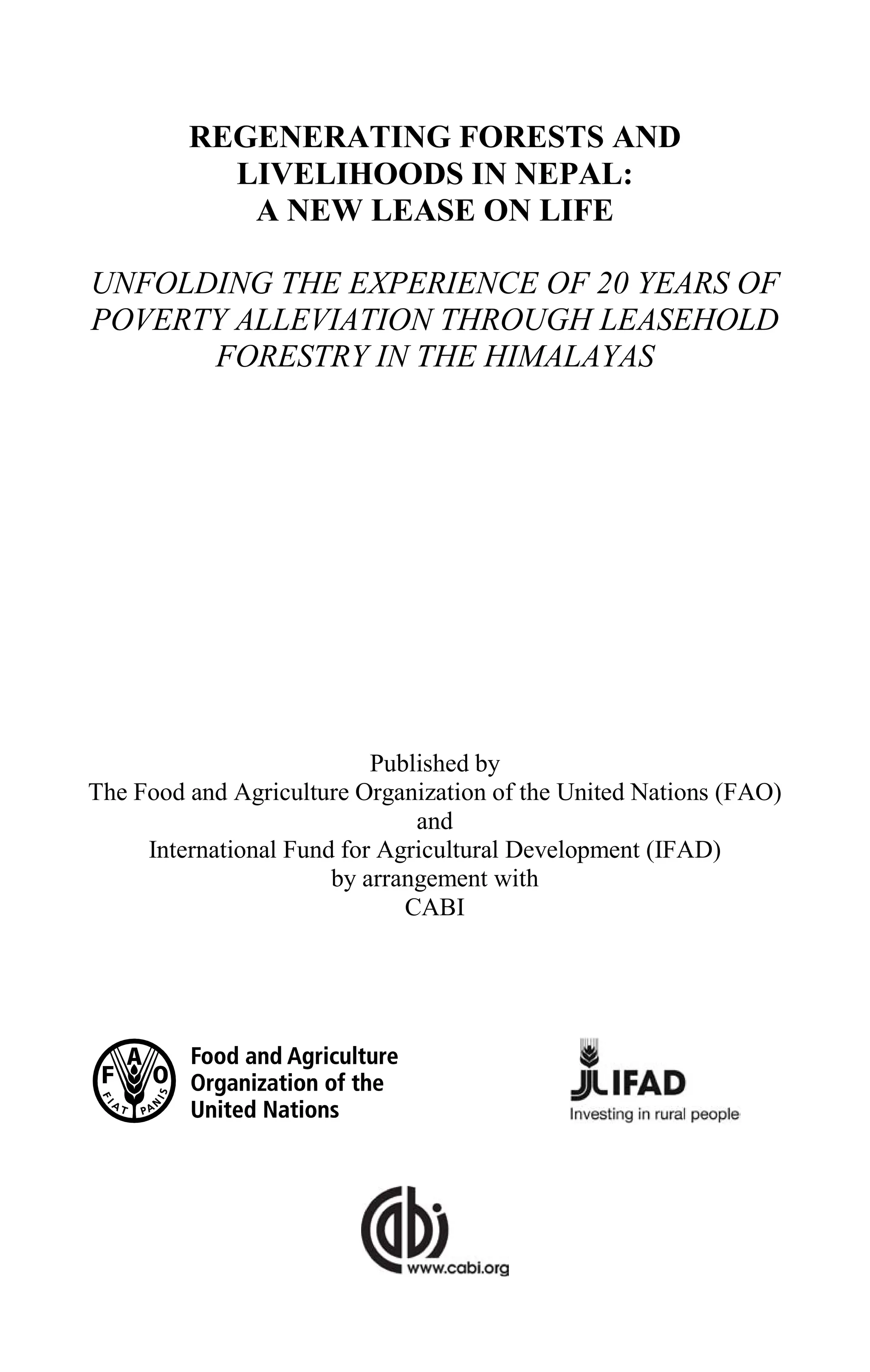 REGENERATING FORESTS AND
LIVELIHOODS IN NEPAL:
A NEW LEASE ON LIFE
UNFOLDING THE EXPERIENCE OF 20 YEARS OF
POVERTY ALLEVIATION THROUGH LEASEHOLD
FORESTRY IN THE HIMALAYAS
Published by
The Food and Agriculture Organization of the United Nations (FAO)
and
International Fund for Agricultural Development (IFAD)
by arrangement with
CABI
 