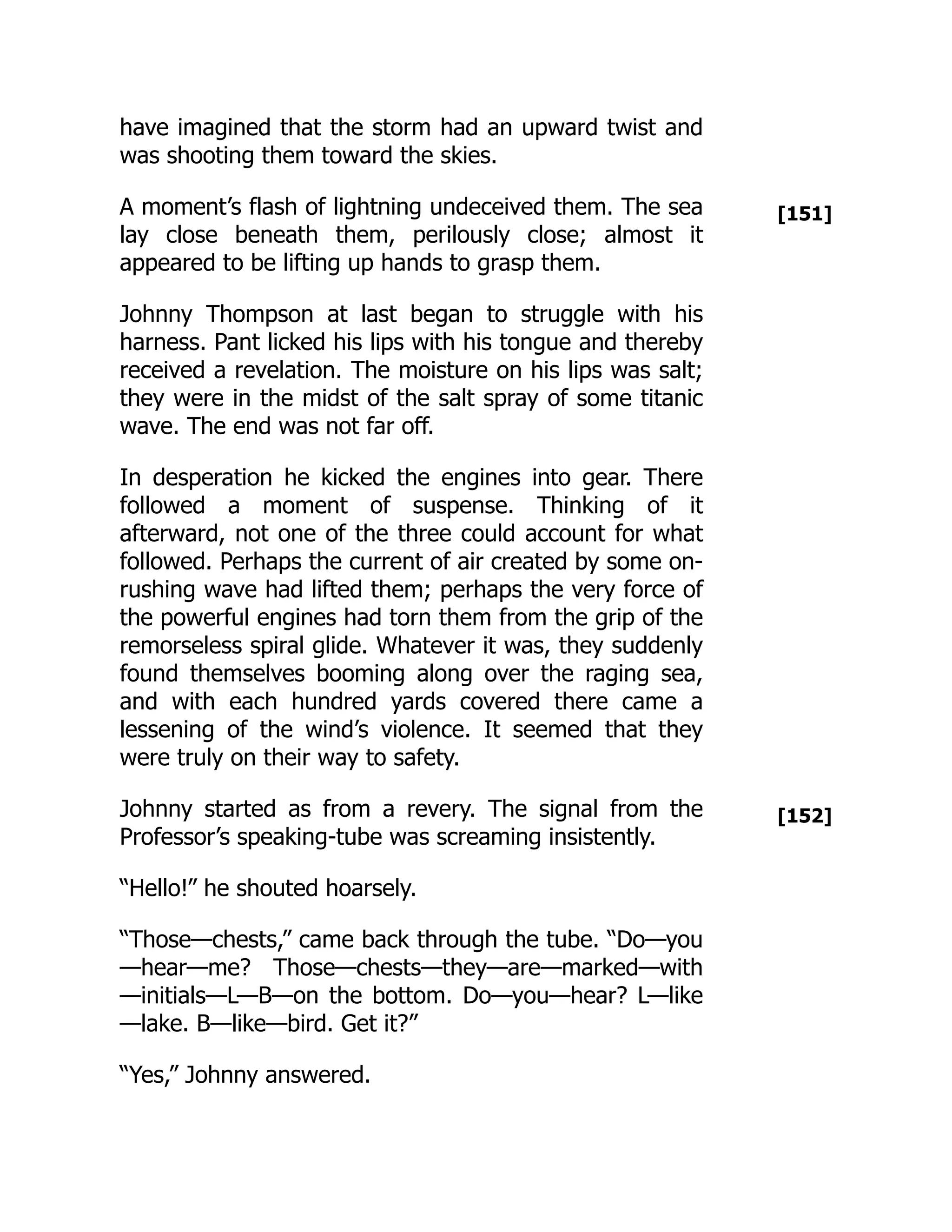 [151]
[152]
have imagined that the storm had an upward twist and
was shooting them toward the skies.
A moment’s flash of lightning undeceived them. The sea
lay close beneath them, perilously close; almost it
appeared to be lifting up hands to grasp them.
Johnny Thompson at last began to struggle with his
harness. Pant licked his lips with his tongue and thereby
received a revelation. The moisture on his lips was salt;
they were in the midst of the salt spray of some titanic
wave. The end was not far off.
In desperation he kicked the engines into gear. There
followed a moment of suspense. Thinking of it
afterward, not one of the three could account for what
followed. Perhaps the current of air created by some on-
rushing wave had lifted them; perhaps the very force of
the powerful engines had torn them from the grip of the
remorseless spiral glide. Whatever it was, they suddenly
found themselves booming along over the raging sea,
and with each hundred yards covered there came a
lessening of the wind’s violence. It seemed that they
were truly on their way to safety.
Johnny started as from a revery. The signal from the
Professor’s speaking-tube was screaming insistently.
“Hello!” he shouted hoarsely.
“Those—chests,” came back through the tube. “Do—you
—hear—me? Those—chests—they—are—marked—with
—initials—L—B—on the bottom. Do—you—hear? L—like
—lake. B—like—bird. Get it?”
“Yes,” Johnny answered.
 
