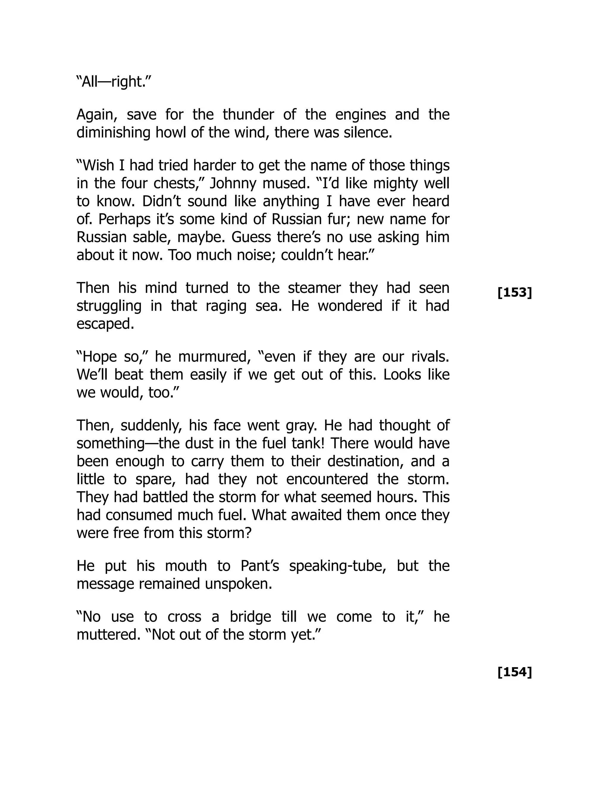 [153]
[154]
“All—right.”
Again, save for the thunder of the engines and the
diminishing howl of the wind, there was silence.
“Wish I had tried harder to get the name of those things
in the four chests,” Johnny mused. “I’d like mighty well
to know. Didn’t sound like anything I have ever heard
of. Perhaps it’s some kind of Russian fur; new name for
Russian sable, maybe. Guess there’s no use asking him
about it now. Too much noise; couldn’t hear.”
Then his mind turned to the steamer they had seen
struggling in that raging sea. He wondered if it had
escaped.
“Hope so,” he murmured, “even if they are our rivals.
We’ll beat them easily if we get out of this. Looks like
we would, too.”
Then, suddenly, his face went gray. He had thought of
something—the dust in the fuel tank! There would have
been enough to carry them to their destination, and a
little to spare, had they not encountered the storm.
They had battled the storm for what seemed hours. This
had consumed much fuel. What awaited them once they
were free from this storm?
He put his mouth to Pant’s speaking-tube, but the
message remained unspoken.
“No use to cross a bridge till we come to it,” he
muttered. “Not out of the storm yet.”
 