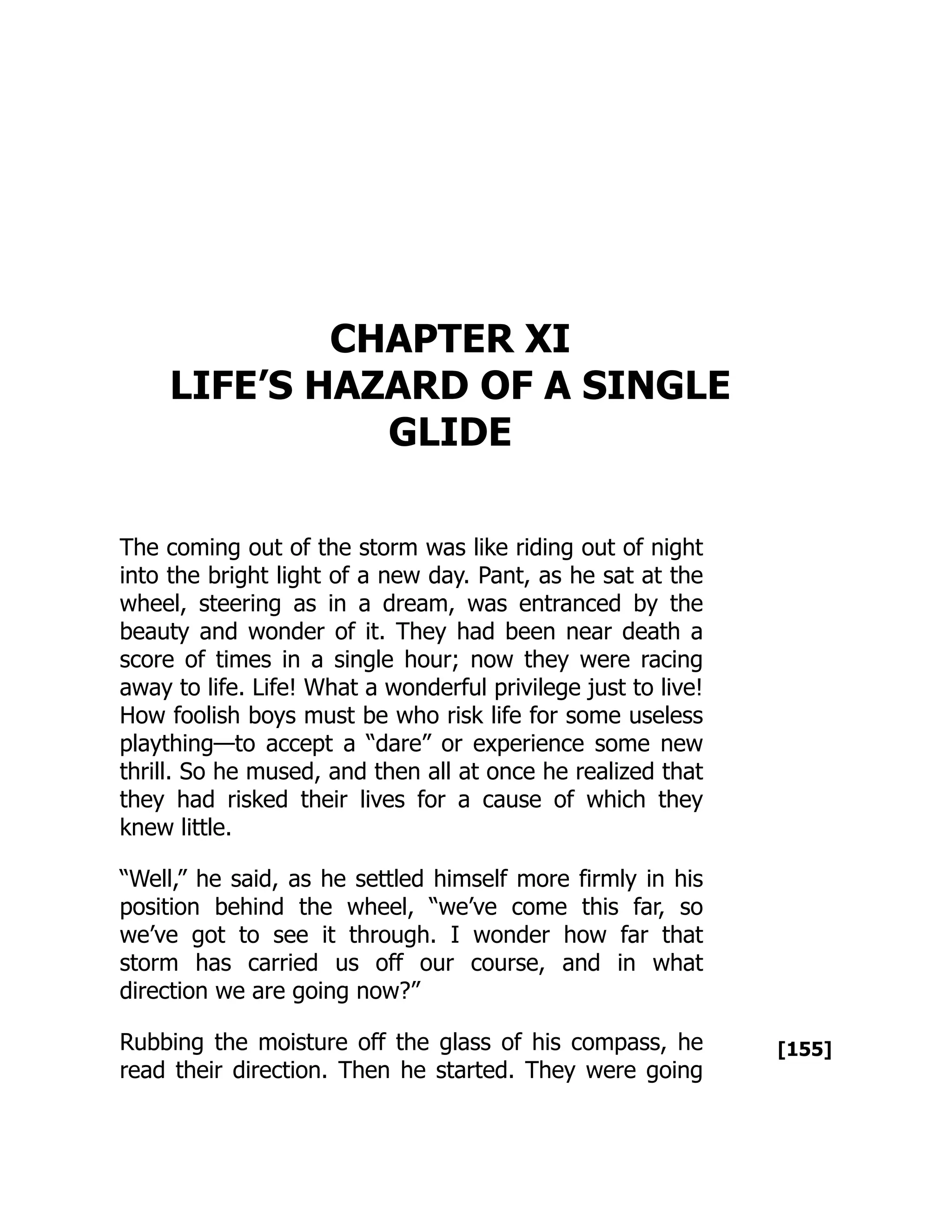 [155]
CHAPTER XI
LIFE’S HAZARD OF A SINGLE
GLIDE
The coming out of the storm was like riding out of night
into the bright light of a new day. Pant, as he sat at the
wheel, steering as in a dream, was entranced by the
beauty and wonder of it. They had been near death a
score of times in a single hour; now they were racing
away to life. Life! What a wonderful privilege just to live!
How foolish boys must be who risk life for some useless
plaything—to accept a “dare” or experience some new
thrill. So he mused, and then all at once he realized that
they had risked their lives for a cause of which they
knew little.
“Well,” he said, as he settled himself more firmly in his
position behind the wheel, “we’ve come this far, so
we’ve got to see it through. I wonder how far that
storm has carried us off our course, and in what
direction we are going now?”
Rubbing the moisture off the glass of his compass, he
read their direction. Then he started. They were going
 