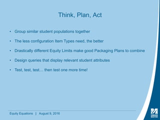 Equity Equations | August 9, 2016
Think, Plan, Act
• Group similar student populations together
• The less configuration Item Types need, the better
• Drastically different Equity Limits make good Packaging Plans to combine
• Design queries that display relevant student attributes
• Test, test, test… then test one more time!
 