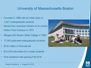 Equity Equations | August 9, 2016
University of Massachusetts Boston
• Founded in 1965 with an initial class of
1,227 undergraduate students
• Moved from downtown Boston to its current
Harbor Point Campus in 1974
• Merged with Boston State College in 1982
• 17,000 graduate/undergraduate students
• $152 million in financial aid
• $13,435 tuition/fees for in-state students
• First residence hall opening Fall 2018
 