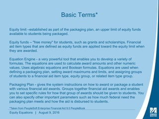 Equity Equations | August 9, 2016
Basic Terms*
Equity limit –established as part of the packaging plan, an upper limit of equity funds
available to students being packaged.
Equity funds – "free money" for students, such as grants and scholarships. Financial
aid item types that are defined as equity funds are applied toward the equity limit when
they are awarded.
Equation Engine - a very powerful tool that enables you to develop a variety of
formulas. The equations are used to calculate award amounts and other numeric
values. Uses algebraic equations and Boolean formulas. Equations are used when
defining a packaging plan, setting award maximums and limits, and assigning groups
of students to a financial aid item type, equity group, or related item type group.
Packaging Plan - gives the system instructions on how to award or package a student
with various financial aid awards. Groups together financial aid awards and enables
you to set specific rules for how that group of awards should be given to students. You
can also specify other important parameters such as how much federal need the
packaging plan meets and how the aid is disbursed to students.
*Taken from PeopleSoft Enterprise Financial Aid 9.0 PeopleBook
 