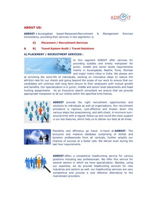 ABOUT US:
ADROIT a Aurangabad based Manpower/Recruitment & Management Services
Consultancy, providing their services in two segments i.e.
A] Placement / Recruitment Services
& B] Travel System Audit / Travel Solutions.
A] PLACEMENT / RECRUITMENT SERVICES :
In this segment ADROIT offer services for
providing suitable and timely manpower for
junior, middle and senior levels requirements
mainly in Aurangabad, Nashik, Pune, Mumbai
and major metro cities in India. We always aim
at enriching the work-life of individuals, working on innovative steps to reduce the
attrition rate for our clients and going beyond the scope of our work to ensure that our
candidates will continue with long term tenure to their employers with mutual growth
and benefits. Our specialization is in junior, middle and senior level placements and head
hunting assignments. As an Executive search consultant we ensure that we provide
appropriate manpower to all our clients within the specified time frames.
ADROIT provide the right recruitment opportunities and
solutions to individuals as well as organizations. Our recruitment
procedure is rigorous, cost-effective and broken down into
various steps like prescreening, and skill-check. A minimum turn-
around-time with a regular follow-up and round the clock support
is our key features, which help us to deliver our best at all times.
Flexibility and efficiency go hand- in-hand at ADROIT. The
exclusive and massive database comprising of skilled and
dynamic professionals from all verticals, further amplify our
chances of success at a faster rate. We deliver even during the
last hour requirements.
ADROIT offers a competitive headhunting service for various
positions including key professionals. We offer this service for
several sectors in which we have specialization. Besides, using
our expertise, we do provide headhunting services for new
industries and sectors as well. our headhunting services are very
competitive and provide a cost effective alternative to the
mainstream providers.
 