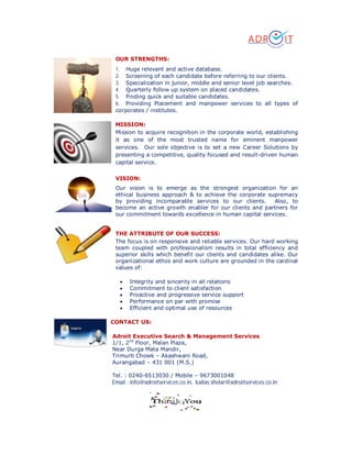 OUR STRENGTHS:
1. Huge relevant and active database.
2. Screening of each candidate before referring to our clients.
3. Specialization in junior, middle and senior level job searches.
4. Quarterly follow up system on placed candidates.
5. Finding quick and suitable candidates.
6. Providing Placement and manpower services to all types of
corporates / institutes.
MISSION:
Mission to acquire recognition in the corporate world, establishing
it as one of the most trusted name for eminent manpower
services. Our sole objective is to set a new Career Solutions by
presenting a competitive, quality focused and result-driven human
capital service.
VISION:
Our vision is to emerge as the strongest organization for an
ethical business approach & to achieve the corporate supremacy
by providing incomparable services to our clients. Also, to
become an active growth enabler for our clients and partners for
our commitment towards excellence in human capital services.
THE ATTRIBUTE OF OUR SUCCESS:
The focus is on responsive and reliable services. Our hard working
team coupled with professionalism results in total efficiency and
superior skills which benefit our clients and candidates alike. Our
organizational ethos and work culture are grounded in the cardinal
values of:
 Integrity and sincerity in all relations
 Commitment to client satisfaction
 Proactive and progressive service support
 Performance on par with promise
 Efficient and optimal use of resources
CONTACT US:
Adroit Executive Search & Management Services
1/1, 2nd
Floor, Malan Plaza,
Near Durga Mata Mandir,
Trimurti Chowk – Akashwani Road,
Aurangabad – 431 001 (M.S.)
Tel. : 0240-6513030 / Mobile – 9673001048
Email : info@adroitservices.co.in, kailas.shelar@adroitservices.co.in
 