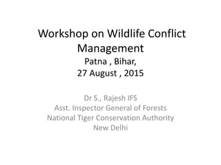 Workshop on Wildlife Conflict
Management
Patna , Bihar,
27 August , 2015
Dr S., Rajesh IFS
Asst. Inspector General of Forests
National Tiger Conservation Authority
New Delhi
 