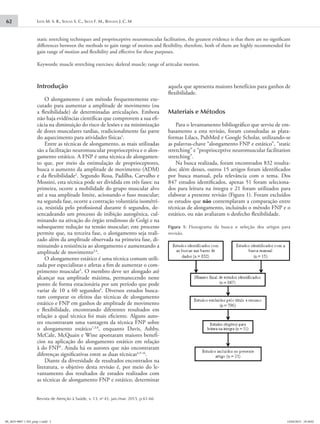 Leite M. S. R., Sousa S. C., Silva F. M., Bouzas J. C. M62
Revista de Atenção à Saúde, v. 13, no
43, jan./mar. 2015, p.61-66
static stretching techniques and proprioceptive neuromuscular facilitation, the greatest evidence is that there are no significant
differences between the methods to gain range of motion and flexibility, therefore, both of them are highly recommended for
gain range of motion and flexibility and effective for these purposes.
Keywords: muscle stretching exercises; skeletal muscle; range of articular motion.
Introdução
O alongamento é um método frequentemente exe-
cutado para aumentar a amplitude de movimento (ou
a flexibilidade) de determinadas articulações. Embora
não haja evidências científicas que comprovem a sua efi-
cácia na diminuição do risco de lesões e na minimização
de dores musculares tardias, tradicionalmente faz parte
do aquecimento para atividades físicas1
.
Entre as técnicas de alongamento, as mais utilizadas
são a facilitação neuromuscular proprioceptiva e o alon-
gamento estático. A FNP é uma técnica de alongamen-
to que, por meio da estimulação de proprioceptores,
busca o aumento da amplitude de movimento (ADM)
e da flexibilidade2
. Segundo Rosa, Padilha, Carvalho e
Mossini, esta técnica pode ser dividida em três fases: na
primeira, ocorre a mobilidade do grupo muscular alvo
até a sua amplitude limite, acionando o fuso muscular;
na segunda fase, ocorre a contração voluntária isométri-
ca, resistida pelo profissional durante 6 segundos, de-
sencadeando um processo de inibição autogênica, cul-
minando na ativação do órgão tendinoso de Golgi e na
subsequente redução na tensão muscular; este processo
permite que, na terceira fase, o alongamento seja reali-
zado além da amplitude observada na primeira fase, di-
minuindo a resistência ao alongamento e aumentando a
amplitude de movimento3,4
.
O alongamento estático é uma técnica comum utili-
zada por especialistas e atletas a fim de aumentar o com-
primento muscular5
. O membro deve ser alongado até
alcançar sua amplitude máxima, permanecendo neste
ponto de forma estacionária por um período que pode
variar de 10 a 60 segundos6
. Diversos estudos busca-
ram comparar os efeitos das técnicas de alongamento
estático e FNP em ganhos de amplitude de movimento
e flexibilidade, encontrando diferentes resultados em
relação a qual técnica foi mais eficiente. Alguns auto-
res encontraram uma vantagem da técnica FNP sobre
o alongamento estático7,3,8
, enquanto Davis, Ashby,
McCale, McQuain e Wine apontaram maiores benefí-
cios na aplicação do alongamento estático em relação
à do FNP5
. Ainda há os autores que não encontraram
diferenças significativas entre as duas técnicas4,9-16
.
Diante da diversidade de resultados encontrados na
literatura, o objetivo desta revisão é, por meio do le-
vantamento dos resultados de estudos realizados com
as técnicas de alongamento FNP e estático, determinar
aquela que apresenta maiores benefícios para ganhos de
flexibilidade.
Materiais e Métodos
Para o levantamento bibliográfico que serviu de em-
basamento a esta revisão, foram consultadas as plata-
formas Lilacs, PubMed e Google Scholar, utilizando-se
as palavras-chave “alongamento FNP e estático”, “static
stretching” e “proprioceptive neuromuscular facilitation
stretching”.
Na busca realizada, foram encontrados 832 resulta-
dos; além desses, outros 15 artigos foram identificados
por busca manual, pela relevância com o tema. Dos
847 estudos identificados, apenas 51 foram seleciona-
dos para leitura na íntegra e 21 foram utilizados para
elaborar a presente revisão (Figura 1). Foram excluídos
os estudos que não contemplaram a comparação entre
técnicas de alongamento, incluindo o método FNP e o
estático, ou não avaliaram o desfecho flexibilidade.
Figura 1: Fluxograma da busca e seleção dos artigos para
revisão.
09_2655-9007-1-ED_prep-1.indd 2 14/04/2015 19:18:02
 