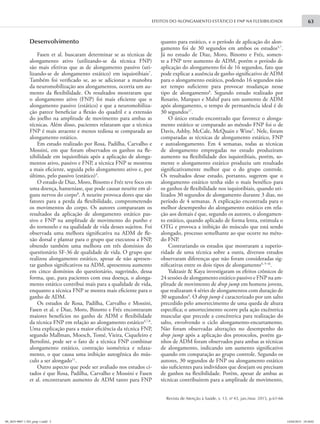 EFEITOS DO ALONGAMENTO ESTÁTICO E FNP NA FLEXIBILIDADE 63
Revista de Atenção à Saúde, v. 13, no
43, jan./mar. 2015, p.61-66
Desenvolvimento
Fasen et al. buscaram determinar se as técnicas de
alongamento ativo (utilizando-se da técnica FNP)
são mais efetivas que as de alongamento passivo (uti-
lizando-se de alongamento estático) em isquiotibiais7
.
Também foi verificado se, ao se adicionar a manobra
da neuromobilização aos alongamentos, ocorria um au-
mento da flexibilidade. Os resultados mostraram que
o alongamento ativo (FNP) foi mais eficiente que o
alongamento passivo (estático) e que a neuromobiliza-
ção parece beneficiar a flexão do quadril e a extensão
do joelho na amplitude de movimento para ambas as
técnicas. Além disso, pacientes relataram que a técnica
FNP é mais atraente e menos tediosa se comparada ao
alongamento estático.
Em estudo realizado por Rosa, Padilha, Carvalho e
Mossini, em que foram observados os ganhos na fle-
xibilidade em isquiotibiais após a aplicação de alonga-
mentos ativo, passivo e FNP, a técnica FNP se mostrou
a mais eficiente, seguida pelo alongamento ativo e, por
último, pelo passivo (estático)3
.
O estudo de Diaz, Moro, Binotto e Fréz teve foco em
uma doença, hanseníase, que pode causar neurite em al-
guns nervos do corpo8
. A neurite provoca dores que são
fatores para a perda da flexibilidade, comprometendo
os movimentos do corpo. Os autores compararam os
resultados da aplicação de alongamento estático pas-
sivo e FNP na amplitude de movimento do punho e
do tornozelo e na qualidade de vida desses sujeitos. Foi
observada uma melhora significativa na ADM de fle-
xão dorsal e plantar para o grupo que executou a FNP,
obtendo também uma melhora em três domínios do
questionário SF-36 de qualidade de vida. O grupo que
realizou alongamento estático, apesar de não apresen-
tar ganhos significativos na ADM, apresentou aumento
em cinco domínios do questionário, sugerindo, dessa
forma, que, para pacientes com essa doença, o alonga-
mento estático contribui mais para a qualidade de vida,
enquanto a técnica FNP se mostra mais eficiente para o
ganho de ADM.
Os estudos de Rosa, Padilha, Carvalho e Mossini,
Fasen et al. e Diaz, Moro, Binotto e Fréz encontraram
maiores benefícios no ganho de ADM e flexibilidade
da técnica FNP em relação ao alongamento estático3,7,8
.
Uma explicação para a maior eficiência da técnica FNP,
segundo Mallman, Moesch, Tomé, Vieira, Ciqueleiro e
Bertolini, pode ser o fato de a técnica FNP combinar
alongamento estático, contração isométrica e relaxa-
mento, o que causa uma inibição autogênica do mús-
culo a ser alongado11
.
Outro aspecto que pode ser avaliado nos estudos ci-
tados é que Rosa, Padilha, Carvalho e Mossini e Fasen
et al. encontraram aumento de ADM tanto para FNP
quanto para estático, e o período de aplicação do alon-
gamento foi de 30 segundos em ambos os estudos3,7
.
Já no estudo de Diaz, Moro, Binotto e Fréz, somen-
te a FNP teve aumento de ADM, porém o período de
aplicação do alongamento foi de 16 segundos, fato que
pode explicar a ausência de ganho significativo de ADM
para o alongamento estático, podendo 16 segundos não
ser tempo suficiente para provocar mudanças nesse
tipo de alongamento8
. Segundo estudo realizado por
Rosario, Marques e Maluf para um aumento de ADM
após alongamento, o tempo de permanência ideal é de
30 segundos17
.
O único estudo encontrado que favorece o alonga-
mento estático se comparado ao método FNP foi o de
Davis, Ashby, McCale, McQuain e Wine5
. Nele, foram
comparadas as técnicas de alongamento estático, FNP
e autoalongamento. Em 4 semanas, todas as técnicas
de alongamento empregadas no estudo produziram
aumento na flexibilidade dos isquiotibiais, porém, so-
mente o alongamento estático produziu um resultado
significativamente melhor que o do grupo controle.
Os resultados desse estudo, portanto, sugerem que o
alongamento estático tenha sido o mais benéfico para
os ganhos de flexibilidade nos isquiotibiais, quando uti-
lizados 30 segundos de alongamento durante 3 dias, no
período de 4 semanas. A explicação encontrada para o
melhor desempenho do alongamento estático em rela-
ção aos demais é que, segundo os autores, o alongamen-
to estático, quando aplicado de forma lenta, estimula o
OTG e provoca a inibição do músculo que está sendo
alongado, processo semelhante ao que ocorre no méto-
do FNP.
Contrariando os estudos que mostraram a superio-
ridade de uma técnica sobre a outra, diversos estudos
observaram diferenças que não foram consideradas sig-
nificativas entre os dois tipos de alongamento4, 9-16
.
Yuktasir & Kaya investigaram os efeitos crônicos de
24 sessões de alongamento estático passivo e FNP na am-
plitude de movimento de drop jump em homens jovens,
que realizaram 4 séries de alongamentos com duração de
30 segundos4
. O drop jump é caracterizado por um salto
precedido pelo amortecimento de uma queda de altura
específica; o amortecimento ocorre pela ação excêntrica
muscular que precede a concêntrica para realização do
salto, envolvendo o ciclo alongamento-encurtamento.
Não foram observadas alterações no desempenho do
drop jump após a aplicação dos protocolos, porém ga-
nhos de ADM foram observados para ambas as técnicas
de alongamento, indicando um aumento significativo
quando em comparação ao grupo controle. Segundo os
autores, 30 segundos de FNP ou alongamento estático
são suficientes para indivíduos que desejam ou precisam
de ganhos na flexibilidade. Porém, apesar de ambas as
técnicas contribuírem para a amplitude de movimento,
09_2655-9007-1-ED_prep-1.indd 3 14/04/2015 19:18:02
 
