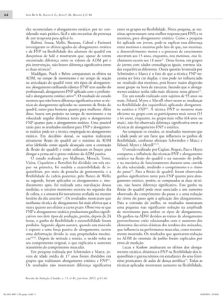 Leite M. S. R., Sousa S. C., Silva F. M., Bouzas J. C. M64
Revista de Atenção à Saúde, v. 13, no
43, jan./mar. 2015, p.61-66
eles recomendam o alongamento estático, por ser con-
siderado mais prático, fácil e não necessitar da presença
de um terapeuta para aplicá-lo.
Rubini, Souza, Mello, Bacurau, Cabral e Farinatti
investigaram os efeitos agudos do alongamento estático
e da FNP na flexibilidade dos adutores do quadril em
dançarinas de balé e mostraram que, apesar de terem
encontrado diferença entre os valores de ADM pré e
pós intervenção, não houve diferença significativa entre
as duas técnicas9
.
Maddigan, Peach e Behm compararam os efeitos na
ADM, no tempo de movimento e no tempo de reação
na articulação do quadril entre três tipos de alongamen-
tos: alongamento utilizando elástico (FNP sem auxílio do
profissional), alongamento FNP aplicado com o profissio-
nal e alongamento estático ativo10
. O resultado do estudo
mostrou que não houve diferença significativa entre as téc-
nicas de alongamento aplicadas no aumento da flexão do
quadril, tanto para homens quanto para mulheres. Além
disso, houve um prejuízo no tempo de movimento e na
velocidade angular dinâmica tanto para o alongamento
FNP quanto para o alongamento estático. Uma possível
razão para os resultados similares para FNP e alongamen-
to estático pode ser a técnica empregada no alongamento
estático. Em decúbito dorsal, os sujeitos realizaram
ativamente flexão do quadril até o máximo da ADM
ativa (definida como aquela alcançada com a contração
da flexão do quadril) e então utilizaram os braços para
alongar a perna até o ponto máximo da ADM passiva.
O estudo realizado por Mallman, Moesch, Tomé,
Vieira, Ciqueleiro e Bertolini foi dividido em três eta-
pas: na primeira, foi medida a extensibilidade de is-
quiotibiais, por meio da prancha de goniometria, e a
flexibilidade da cadeia posterior, pelo Banco de Wells;
na segunda, foram aplicados os alongamentos e, ime-
diatamente após, foi realizada uma reavaliação dessas
medidas; o terceiro momento ocorreu no segundo dia
de coleta, e a amostra foi novamente avaliada no mesmo
horário do dia anterior11
. Os resultados mostraram que
nenhuma técnica de alongamento foi mais efetiva que a
outra quanto aos efeitos a curto prazo. Observou-se que
FNP e alongamento estático produziram ganhos signifi-
cativos nos dois tipos de avaliação, porém, depois de 24
horas, o ganho de flexibilidade e extensibilidade foram
perdidos. Segundo alguns autores, quando um músculo
é exposto a uma força passiva de alongamento, ocorre
uma deformação devido às suas propriedades mecâni-
cas18-20
. Depois de retirada a tensão, o tecido volta ao
seu comprimento original, o que explicaria o aumento
transitório do comprimento muscular.
Em pesquisa realizada por Schwinden e Marcz, jo-
vens de idade média de 17 anos foram divididos em
grupos que realizaram alongamento estático e FNP12
.
Os resultados não mostraram diferença significativa
entre os grupos na flexibilidade. Nesta pesquisa, as me-
ninas apresentaram uma melhor resposta para FNP, e os
meninos, para alongamento estático. Como a pesquisa
foi aplicada em jovens, pode-se explicar essa diferença
entre meninos e meninas pelo fato de que, nas meninas,
o desenvolvimento motor e o processo de crescimento
encerram aos 15 anos, enquanto, nos meninos, esse fe-
chamento ocorre aos 18 anos21
. Dessa forma, em grupos
de jovens com idades cronológicas iguais, teremos ida-
des esqueléticas diferentes. Outra questão levantada por
Schwinden e Marcz é o fato de que a técnica FNP ne-
cessita ser feita em duplas, e isso pode ter influenciado
no resultado dos meninos, pois houve maior dispersão
nesse grupo na hora de executar, fazendo que o alonga-
mento estático tenha sido mais eficiente neste gênero12
.
Em um estudo realizado com sujeitos de 55 anos ou
mais, Feland, Myrer e Merrill observaram as mudanças
na flexibilidade dos isquiotibiais aplicando alongamen-
to estático e FNP13
. A técnica FNP se mostrou mais
eficiente no grupo com os participantes mais novos (55
a 64 anos), enquanto, no grupo mais velho (64 anos ou
mais), não foi observada diferença significativa entre as
técnicas de alongamento FNP e estático.
Ao comparar os estudos, os resultados mostram que
a idade pode ser um fator que influencia os ganhos de
flexibilidade, conforme afirmam Schwinden e Marcz e
Feland, Myrer e Merrill12,13
.
O estudo realizado por Caplan, Rogers, Parr e Hayes
comparou a influência das técnicas FNP e alongamento
estático na flexão do quadril e na extensão do joelho
e na mecânica de funcionamento durante uma corrida
de alta velocidade, medindo o comprimento e o ritmo
do passo14
. Para a flexão de quadril, foram observados
ganhos significativos tanto para FNP quanto para alon-
gamento estático, porém, se comparadas as duas técni-
cas, não houve diferença significativa. Esse ganho na
flexão do quadril pode estar associado a um aumento
observado do comprimento do passo e a uma redução
do ritmo do passo após a aplicação dos alongamentos.
Para a extensão do joelho, os resultados mostraram
uma pequena mas significante redução na amplitude
de movimento para ambos os tipos de alongamento.
Os ganhos na ADM devidos ao treino de alongamento
provavelmente estão relacionados com o aumento dos
elementos das séries elásticas dos tendões dos músculos,
que influencia na performance muscular, como recente-
mente mostrado. Os resultados que apontaram redução
na ADM de extensão de joelho foram explicados por
erros de medição.
Lucas e Koslow analisaram os efeitos dos alonga-
mentos estático, dinâmico e FNP na flexibilidade dos is-
quiotibiais e gastrocnêmios em estudantes do sexo femi-
nino praticantes de aulas de dança aeróbica15
. Todas as
técnicas aplicadas mostraram aumento na flexibilidade,
09_2655-9007-1-ED_prep-1.indd 4 14/04/2015 19:18:02
 