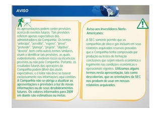 AVISO



As apresentações podem conter previsões         Aviso aos Investidores Norte-
acerca de eventos futuros. Tais previsões       Americanos:
refletem apenas expectativas dos
administradores da Companhia. Os termos         A SEC somente permite que as
“antecipa", "acredita", "espera", "prevê",      companhias de óleo e gás incluam em seus
"pretende", "planeja", "projeta", "objetiva",   relatórios arquivados reservas provadas
"deverá", bem como outros termos similares,     que a Companhia tenha comprovado por
visam a identificar tais previsões, as quais,   produção ou testes de formação
evidentemente, envolvem riscos ou incertezas
                                                conclusivos que sejam viáveis econômica e
previstos ou não pela Companhia. Portanto, os
resultados futuros das operações da             legalmente nas condições econômicas e
Companhia podem diferir das atuais              operacionais vigentes. Utilizamos alguns
expectativas, e o leitor não deve se basear     termos nesta apresentação, tais como
exclusivamente nas informações aqui contidas.   descobertas, que as orientações da SEC
A Companhia não se obriga a atualizar as        nos proíbem de usar em nossos
apresentações e previsões à luz de novas        relatórios arquivados.
informações ou de seus desdobramentos
futuros. Os valores informados para 2009
em diante são estimativas ou metas.

2
 
