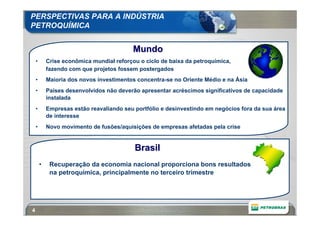 PERSPECTIVAS PARA A INDÚSTRIA
PETROQUÍMICA


                                           Mundo
    •       Crise econômica mundial reforçou o ciclo de baixa da petroquímica,
            fazendo com que projetos fossem postergados
    •       Maioria dos novos investimentos concentra-se no Oriente Médio e na Ásia
    •       Países desenvolvidos não deverão apresentar acréscimos significativos de capacidade
            instalada
    •       Empresas estão reavaliando seu portfólio e desinvestindo em negócios fora da sua área
            de interesse
    •       Novo movimento de fusões/aquisições de empresas afetadas pela crise


                                           Brasil
        •    Recuperação da economia nacional proporciona bons resultados
             na petroquímica, principalmente no terceiro trimestre




4
 