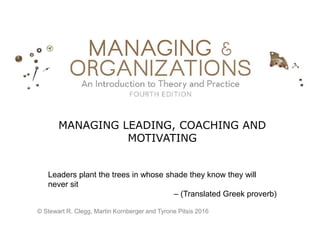 MANAGING LEADING, COACHING AND
MOTIVATING
Leaders plant the trees in whose shade they know they will
never sit
– (Translated Greek proverb)
© Stewart R. Clegg, Martin Kornberger and Tyrone Pitsis 2016
 
