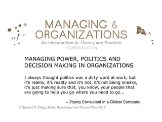 MANAGING POWER, POLITICS AND
DECISION MAKING IN ORGANIZATIONS
I always thought politics was a dirty word at work, but
it’s reality, it’s reality and it’s not, it’s not being sneaky,
it’s just making sure that, you know, your people that
are going to help you go where you need to go...
– Young Consultant in a Global Company
© Stewart R. Clegg, Martin Kornberger and Tyrone Pitsis 2016
 