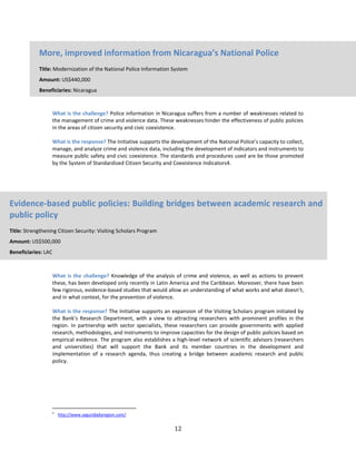 12
What is the challenge? Police information in Nicaragua suffers from a number of weaknesses related to
the management of crime and violence data. These weaknesses hinder the effectiveness of public policies
in the areas of citizen security and civic coexistence.
What is the response? The Initiative supports the development of the National Police’s capacity to collect,
manage, and analyze crime and violence data, including the development of indicators and instruments to
measure public safety and civic coexistence. The standards and procedures used are be those promoted
by the System of Standardized Citizen Security and Coexistence Indicators4.
What is the challenge? Knowledge of the analysis of crime and violence, as well as actions to prevent
these, has been developed only recently in Latin America and the Caribbean. Moreover, there have been
few rigorous, evidence-based studies that would allow an understanding of what works and what doesn’t,
and in what context, for the prevention of violence.
What is the response? The Initiative supports an expansion of the Visiting Scholars program initiated by
the Bank’s Research Department, with a view to attracting researchers with prominent profiles in the
region. In partnership with sector specialists, these researchers can provide governments with applied
research, methodologies, and instruments to improve capacities for the design of public policies based on
empirical evidence. The program also establishes a high-level network of scientific advisors (researchers
and universities) that will support the Bank and its member countries in the development and
implementation of a research agenda, thus creating a bridge between academic research and public
policy.
4
http://www.seguridadyregion.com/.
More, improved information from Nicaragua’s National Police
Title: Modernization of the National Police Information System
Amount: US$440,000
Beneficiaries: Nicaragua
Evidence-based public policies: Building bridges between academic research and
public policy
Title: Strengthening Citizen Security: Visiting Scholars Program
Amount: US$500,000
Beneficiaries: LAC
 