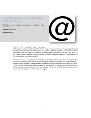 13
What is the challenge? New information
technologies entail a series of security threats linked to greater connectivity and the growing exchange of
sensitive information by both governments and citizens. Although progress has been made at the
international level, the ability of Latin American and Caribbean countries to tackle these new threats is
not known. Greater knowledge is required in order to develop innovative strategies for protecting critical
infrastructure and sensitive information.
What is the response? In partnership with the Bank’s Broadband Initiative, the Citizen Security Initiative
supports a mapping exercise aimed at determining the advances achieved in this field worldwide. A
regional study of progress in the countries will also be carried out to determine possible areas for support.
These activities will be supported by an event for the exchange of experiences and practices among
regional and international bodies, with the objective of forming a work group to guide future
cybersecurity strategies and interventions in the region.
Laying the groundwork for a more secure
cyber-environment
Title: Cybersecurity: Laying the Groundwork for a More Secure Cyber-
environment
Amount: US$500,000
Beneficiaries: LAC
 