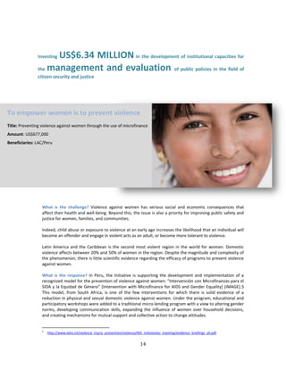 14
Investing US$6.34 MILLION in the development of institutional capacities for
the management and evaluation of public policies in the field of
citizen security and justice
What is the challenge? Violence against women has serious social and economic consequences that
affect their health and well-being. Beyond this, the issue is also a priority for improving public safety and
justice for women, families, and communities.
Indeed, child abuse or exposure to violence at an early age increases the likelihood that an individual will
become an offender and engage in violent acts as an adult, or become more tolerant to violence.
Latin America and the Caribbean is the second most violent region in the world for women. Domestic
violence affects between 20% and 50% of women in the region. Despite the magnitude and complexity of
the phenomenon, there is little scientific evidence regarding the efficacy of programs to prevent violence
against women.
What is the response? In Peru, the Initiative is supporting the development and implementation of a
recognized model for the prevention of violence against women: “Intervención con Microfinanzas para el
SIDA y la Equidad de Género” [Intervention with Microfinance for AIDS and Gender Equality] (IMAGE).5
This model, from South Africa, is one of the few interventions for which there is solid evidence of a
reduction in physical and sexual domestic violence against women. Under the program, educational and
participatory workshops were added to a traditional micro-lending program with a view to altering gender
norms, developing communication skills, expanding the influence of women over household decisions,
and creating mechanisms for mutual support and collective action to change attitudes.
5
http://www.who.int/violence_injury_prevention/violence/4th_milestones_meeting/evidence_briefings_all.pdf.
To empower women is to prevent violence
Title: Preventing violence against women through the use of microfinance
Amount: US$677,000
Beneficiaries: LAC/Peru
 