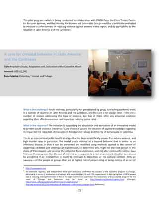 15
This pilot program—which is being conducted in collaboration with FINCA-Peru, the Flora Tristan Center
for Peruvian Women, and the Ministry for Women and Vulnerable Groups—will be scientifically evaluated
to measure its effectiveness in reducing violence against women in the region, and its applicability to the
situation in Latin America and the Caribbean.
What is the challenge? Youth violence, particularly that perpetrated by gangs, is reaching epidemic levels
in a number of countries in Latin America and the Caribbean, and the cure is not always clear. There are a
number of models addressing this type of violence, but few of them offer any empirical evidence
regarding their effectiveness and real impact on reducing crime rates.
What is the response? The Initiative is supporting the adaptation and evaluation of an innovative model
to prevent youth violence (known as “Cure Violence”),6 and the creation of applied knowledge regarding
its impact on the reduction of insecurity in Trinidad and Tobago and the city of Barranquilla in Colombia.
This is an international public health strategy that has been scientifically proven7 to reduce violence, and
high murder rates in particular. The model treats violence as a learned behavior that is similar to an
infectious disease, in that it can be prevented and modified using methods applied to the control of
epidemics: (i) detect and interrupt all transmission, (ii) determine who might be the next person in the
chain of transmission and reverse the potential for transmission, and (iii) alter community norms. Cure
Violence thus proposes that the use of violence as a response to a real or perceived situation can always
be prevented if an intervention is made to interrupt it, regardless of the cultural context. With an
awareness of the people or groups that are at highest risk of perpetrating or being victims of an act of
6
http://cureviolence.org.
7
An extensive, rigorous, and independent three-year evaluation confirmed the success of the Ceasefire program in Chicago,
particularly in terms of a reduction in shootings and homicides (by 41% and 73%, respectively). It also highlighted a 100% success
rate in reducing revenge homicides in five of the eight communities examined. The evaluations of the Ceasefire program for the
cases of Chicago and Baltimore may be found at http://skogan.org/WorkInProgress.html (Chicago);
http://www.rwjf.org/content/rwjf/en/research-publications/
find-rwjf-research/2012/01/evaluation-of-baltimore-s-safe-streets-program.html (Baltimore).
A cure for criminal behavior in Latin America
and the Caribbean
Title: Feasibility Study, Adaptation and Evaluation of the Ceasefire Model
Amount: US$550,000
Beneficiaries: Colombia/Trinidad and Tobago
 