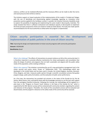 16
violence, conflicts can be mediated effectively and the necessary efforts can be made to alter the norms
and social pressures that reinforce violence.
The Initiative support an impact evaluation of the implementation of this model in Trinidad and Tobago,
with the aim of identifying and disseminating applied knowledge regarding an innovative crime
prevention practice applied to the Caribbean context. In parallel, the Initiative financed a feasibility study
to explore the possibility of adapting and implementing this same model in Barranquilla, Colombia. The
study revealed that there is sufficient institutional and individual capacity in Barranquilla to implement
the three principal components of the Cure Violence model (as listed above). The study also made specific
recommendations for the local authorities to follow when the program is implemented.
What is the challenge? The effects of interventions to prevent violence are felt at the community level. It
is therefore important to promote effective mechanisms for citizen participation and consultation that
allow the design of policies and programs that are both sustainable and aligned with the public safety
needs of the population, while creating confidence.
What is the response? The Initiative is promoting the use of a new participatory management tool in the
citizen security and justice sector, known as “Deliberative Polls.” This methodology—which was
developed in the United States and has been used in Canada, the United Kingdom, Australia, Denmark,
China, Bulgaria, and Italy—measures public opinion through a scientific consultation process that guides
program design, public policy formulation, and the evaluation of public sector performance.
As a first step, the intervention has provided civil servants in the states of Rio Grande do Sul, Rio de
Janeiro, Minas Gerais, Pará, and Espírito Santo with the knowledge necessary to use the tool, with support
from the prestigious Stanford University. Following this training, the methodology will be applied on a
pilot basis in the “Program to Prevent Youth Violence in the State of Rio Grande Do Sul,” which is
supported by the IDB. Opinion surveys will be conducted with community members regarding the content
and relevance of this program. Thereafter, the results of this consultation process will be evaluated and
disseminated, and the program’s relevance to the safety needs of the community will be assessed.
Citizen security participation is essential for the development and
implementation of public policies in the area of citizen security
Title: Improving the design and implementation of citizen security programs with community participation
Amount: US$200,000
Beneficiaries: Brazil
 
