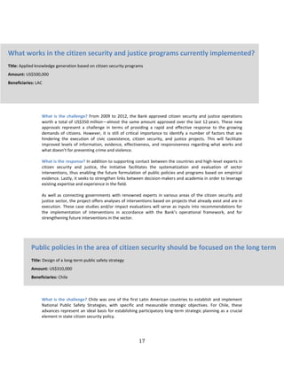 17
What is the challenge? From 2009 to 2012, the Bank approved citizen security and justice operations
worth a total of US$350 million—almost the same amount approved over the last 12 years. These new
approvals represent a challenge in terms of providing a rapid and effective response to the growing
demands of citizens. However, it is still of critical importance to identify a number of factors that are
hindering the execution of civic coexistence, citizen security, and justice projects. This will facilitate
improved levels of information, evidence, effectiveness, and responsiveness regarding what works and
what doesn’t for preventing crime and violence.
What is the response? In addition to supporting contact between the countries and high-level experts in
citizen security and justice, the Initiative facilitates the systematization and evaluation of sector
interventions, thus enabling the future formulation of public policies and programs based on empirical
evidence. Lastly, it seeks to strengthen links between decision-makers and academia in order to leverage
existing expertise and experience in the field.
As well as connecting governments with renowned experts in various areas of the citizen security and
justice sector, the project offers analyses of interventions based on projects that already exist and are in
execution. These case studies and/or impact evaluations will serve as inputs into recommendations for
the implementation of interventions in accordance with the Bank’s operational framework, and for
strengthening future interventions in the sector.
What is the challenge? Chile was one of the first Latin American countries to establish and implement
National Public Safety Strategies, with specific and measurable strategic objectives. For Chile, these
advances represent an ideal basis for establishing participatory long-term strategic planning as a crucial
element in state citizen security policy.
What works in the citizen security and justice programs currently implemented?
Title: Applied knowledge generation based on citizen security programs
Amount: US$500,000
Beneficiaries: LAC
Public policies in the area of citizen security should be focused on the long term
Title: Design of a long-term public safety strategy
Amount: US$310,000
Beneficiaries: Chile
 