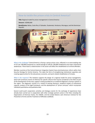 19
What is the challenge? Central America is facing a serious prison crisis, reflected in an overcrowding rate
of 217 per 100,000 (compared to a world average of 140 per 100,000 inhabitants) and major institutional
weaknesses. These lead to a deterioration in the sector and affect the rehabilitation of criminal offenders.
Member countries of the Central American Integration System have prioritized prison reform within their
Security Strategy for Central America. This takes the form of strengthening institutional capacities and
creating opportunities for the educational, economic, and work-related rehabilitation of inmates.
What is the response? The Initiative supports the design of a regional model for prison management,
which will constitute a frame of reference for specific reforms that may be considered in this field. As part
of the development of this tool, support is being provided for an analytical diagnostic of prison systems in
the region. The diagnostic consists of a review of existing literature, analytical studies of institutional
capacity, analysis of the legal framework, and the development of “prison censuses” which incorporate
individual quantitative and qualitative data.
Several south-south cooperation activities and dialogue events for the exchange of experiences have
already been carried out in cooperation with other strategic partners active in the field, including the
Organization of American States, the UNODC, and the United Nations Latin American Institute for the
Prevention of Crime and the Treatment of Offenders (ILANUD).
How to tackle the prison crisis in Central America?
Title: Regional model for prison management in Central America
Amount: US$900,000
Beneficiaries: Belize, Costa Rica, El Salvador, Guatemala, Honduras, Nicaragua, and the Dominican
Republic
 