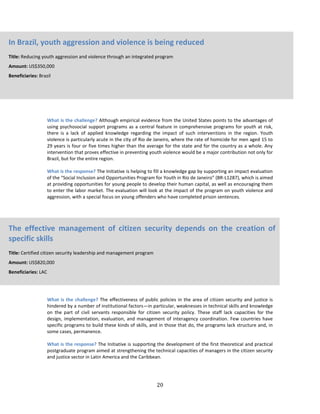 20
What is the challenge? Although empirical evidence from the United States points to the advantages of
using psychosocial support programs as a central feature in comprehensive programs for youth at risk,
there is a lack of applied knowledge regarding the impact of such interventions in the region. Youth
violence is particularly acute in the city of Rio de Janeiro, where the rate of homicide for men aged 15 to
29 years is four or five times higher than the average for the state and for the country as a whole. Any
intervention that proves effective in preventing youth violence would be a major contribution not only for
Brazil, but for the entire region.
What is the response? The Initiative is helping to fill a knowledge gap by supporting an impact evaluation
of the “Social Inclusion and Opportunities Program for Youth in Rio de Janeiro” (BR-L1287), which is aimed
at providing opportunities for young people to develop their human capital, as well as encouraging them
to enter the labor market. The evaluation will look at the impact of the program on youth violence and
aggression, with a special focus on young offenders who have completed prison sentences.
What is the challenge? The effectiveness of public policies in the area of citizen security and justice is
hindered by a number of institutional factors—in particular, weaknesses in technical skills and knowledge
on the part of civil servants responsible for citizen security policy. These staff lack capacities for the
design, implementation, evaluation, and management of interagency coordination. Few countries have
specific programs to build these kinds of skills, and in those that do, the programs lack structure and, in
some cases, permanence.
What is the response? The Initiative is supporting the development of the first theoretical and practical
postgraduate program aimed at strengthening the technical capacities of managers in the citizen security
and justice sector in Latin America and the Caribbean.
In Brazil, youth aggression and violence is being reduced
Title: Reducing youth aggression and violence through an integrated program
Amount: US$350,000
Beneficiaries: Brazil
The effective management of citizen security depends on the creation of
specific skills
Title: Certified citizen security leadership and management program
Amount: US$820,000
Beneficiaries: LAC
 