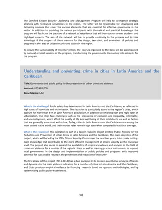 30
The Certified Citizen Security Leadership and Management Program will help to strengthen strategic
alliances with renowned universities in the region. The latter will be responsible for developing and
delivering courses that cover the various elements that are essential for effective governance in the
sector. In addition to providing the various participants with theoretical and practical knowledge, the
program will facilitate the creation of a network of excellence that will incorporate former students and
high-level experts. The aim of the network will be to provide continuity to the process and to take
advantage of the support of these mentors for the design, execution, and evaluation of policies and
programs in the area of citizen security and justice in the region.
To ensure the sustainability of this intervention, the courses organized by the Bank will be accompanied
by national or local versions of the program, transforming the governments themselves into catalysts for
the program.
What is the challenge? Public safety has deteriorated in Latin America and the Caribbean, as reflected in
high rates of homicide and victimization. The situation is particularly acute in the region’s cities, which
account for more than 84% of Latin America’s population. In addition to exhibiting high and rapid rates of
urbanization, the cities face challenges such as the prevalence of exclusion and inequality, informality,
and unemployment, which affect the quality of life and well-being of their inhabitants, as well as factors
that are generally associated with crime. Today, cities in Latin America and the Caribbean are among the
most violent in the world, and their murder rates remain high even when compared to national averages.
What is the response? This operation is part of a larger research project entitled Public Policies for the
Reduction and Prevention of Urban Crime in Latin America and the Caribbean. The main objective of the
project, which will be led by the IDB’s Citizen Security Cluster over the next two years, is to create cutting-
edge knowledge that contributes to the more efficient management of citizen security at the municipal
level. The project also seeks to expand the availability of empirical evidence and analysis in the field of
crime and violence for a number of the region’s cities, as well as creating practical instruments to support
local governments in the design and implementation of public policies and programs with improved
potential for sustainable results in the prevention and reduction of insecurity.
The first phase of the project (2013-2014) has a dual purpose: (i) to deepen quantitative analysis of trends
and dynamics in the main violence indicators for a number of cities in Latin America and the Caribbean;
and (ii) to produce empirical evidence by financing research based on rigorous methodologies, and by
systematizing public policy experiences.
Understanding and preventing crime in cities in Latin America and the
Caribbean
Title: Governance and public policy for the prevention of urban crime and violence
Amount: US$365,000
Beneficiaries: LAC
 