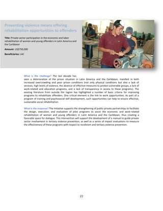 22
What is the challenge? The last decade has
seen a deterioration of the prison situation in Latin America and the Caribbean, manifest in both
increased overcrowding and poor prison conditions (not only physical conditions but also a lack of
services, high levels of violence, the absence of effective measures to protect vulnerable groups, a lack of
work-related and education programs, and a lack of transparency in access to these programs). The
existing literature from outside the region has highlighted a number of basic criteria for improving
programs to rehabilitate offenders. One critical element is the link to work opportunities. As part of a
program of training and psychosocial skill development, such opportunities can help to ensure effective,
sustainable social rehabilitation.
What is the response? The Initiative supports the strengthening of public-private partnerships to facilitate
the design, execution, and evaluation of pilot programs to assist the economic and work-related
rehabilitation of women and young offenders in Latin America and the Caribbean, thus creating a
favorable space for dialogue. This intervention will support the development of a manual to guide private
sector involvement in tertiary violence prevention, as well as a series of impact evaluations to measure
the effectiveness of these programs with respect to recidivism and tertiary violence prevention.
Preventing violence means offering
rehabilitation opportunities to offenders
Title: Private sector participation in the economic and labor
rehabilitation of women and young offenders in Latin America and
the Caribbean
Amount: US$750,000
Beneficiaries: LAC
 